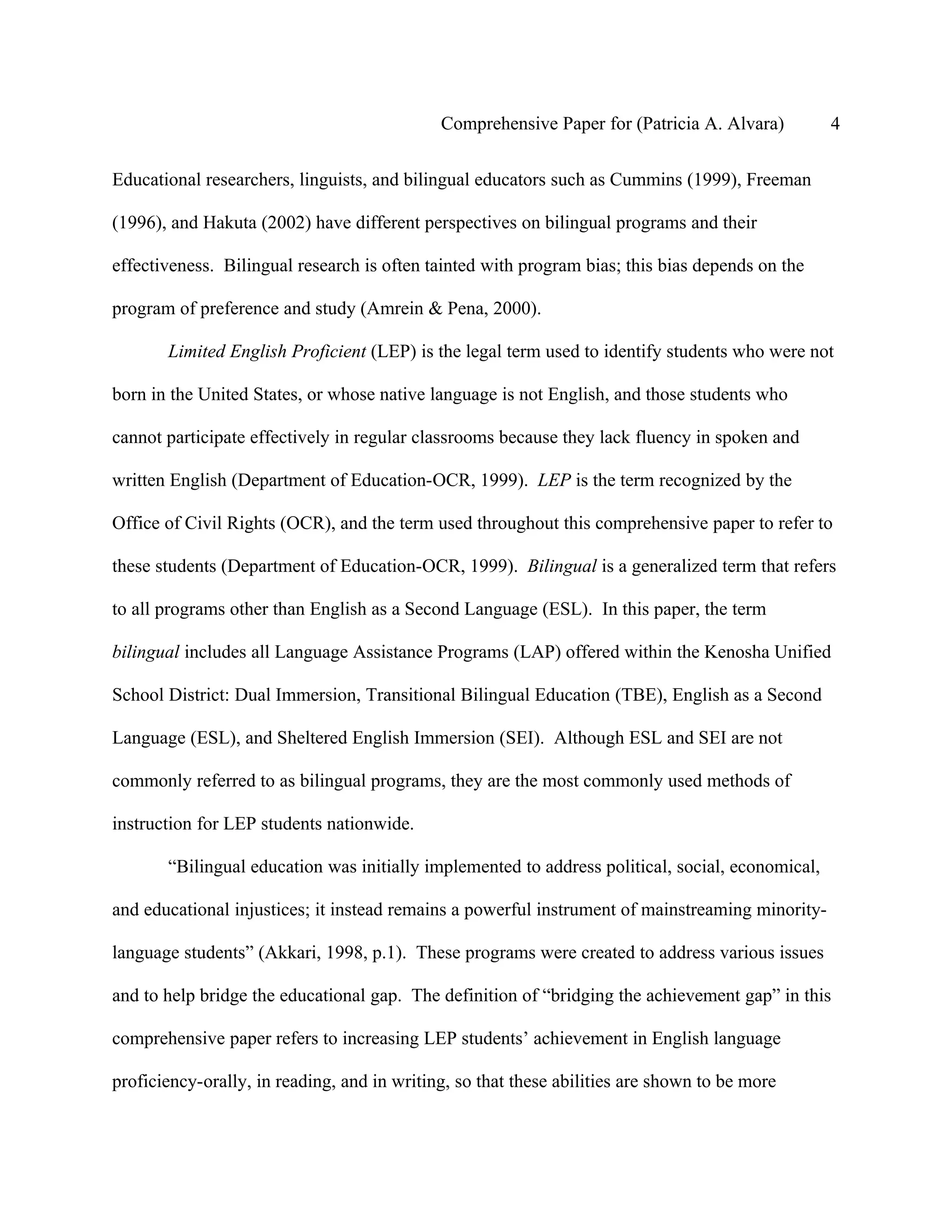 Comprehensive Paper for (Patricia A. Alvara)         4

Educational researchers, linguists, and bilingual educators such as Cummins (1999), Freeman

(1996), and Hakuta (2002) have different perspectives on bilingual programs and their

effectiveness. Bilingual research is often tainted with program bias; this bias depends on the

program of preference and study (Amrein & Pena, 2000).

       Limited English Proficient (LEP) is the legal term used to identify students who were not

born in the United States, or whose native language is not English, and those students who

cannot participate effectively in regular classrooms because they lack fluency in spoken and

written English (Department of Education-OCR, 1999). LEP is the term recognized by the

Office of Civil Rights (OCR), and the term used throughout this comprehensive paper to refer to

these students (Department of Education-OCR, 1999). Bilingual is a generalized term that refers

to all programs other than English as a Second Language (ESL). In this paper, the term

bilingual includes all Language Assistance Programs (LAP) offered within the Kenosha Unified

School District: Dual Immersion, Transitional Bilingual Education (TBE), English as a Second

Language (ESL), and Sheltered English Immersion (SEI). Although ESL and SEI are not

commonly referred to as bilingual programs, they are the most commonly used methods of

instruction for LEP students nationwide.

       “Bilingual education was initially implemented to address political, social, economical,

and educational injustices; it instead remains a powerful instrument of mainstreaming minority-

language students” (Akkari, 1998, p.1). These programs were created to address various issues

and to help bridge the educational gap. The definition of “bridging the achievement gap” in this

comprehensive paper refers to increasing LEP students’ achievement in English language

proficiency-orally, in reading, and in writing, so that these abilities are shown to be more
 