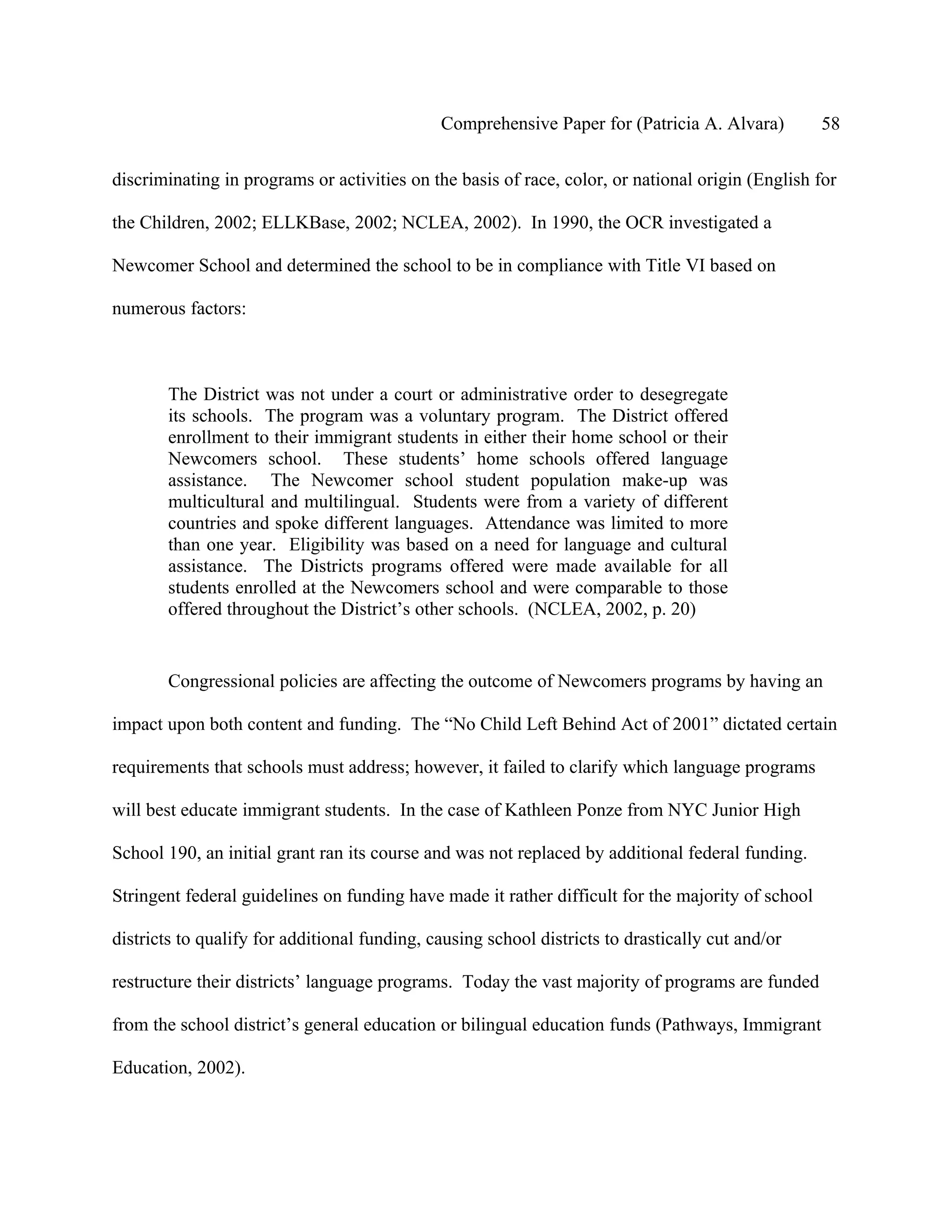 Comprehensive Paper for (Patricia A. Alvara)         58

discriminating in programs or activities on the basis of race, color, or national origin (English for

the Children, 2002; ELLKBase, 2002; NCLEA, 2002). In 1990, the OCR investigated a

Newcomer School and determined the school to be in compliance with Title VI based on

numerous factors:



       The District was not under a court or administrative order to desegregate
       its schools. The program was a voluntary program. The District offered
       enrollment to their immigrant students in either their home school or their
       Newcomers school. These students’ home schools offered language
       assistance. The Newcomer school student population make-up was
       multicultural and multilingual. Students were from a variety of different
       countries and spoke different languages. Attendance was limited to more
       than one year. Eligibility was based on a need for language and cultural
       assistance. The Districts programs offered were made available for all
       students enrolled at the Newcomers school and were comparable to those
       offered throughout the District’s other schools. (NCLEA, 2002, p. 20)


       Congressional policies are affecting the outcome of Newcomers programs by having an

impact upon both content and funding. The “No Child Left Behind Act of 2001” dictated certain

requirements that schools must address; however, it failed to clarify which language programs

will best educate immigrant students. In the case of Kathleen Ponze from NYC Junior High

School 190, an initial grant ran its course and was not replaced by additional federal funding.

Stringent federal guidelines on funding have made it rather difficult for the majority of school

districts to qualify for additional funding, causing school districts to drastically cut and/or

restructure their districts’ language programs. Today the vast majority of programs are funded

from the school district’s general education or bilingual education funds (Pathways, Immigrant

Education, 2002).
 