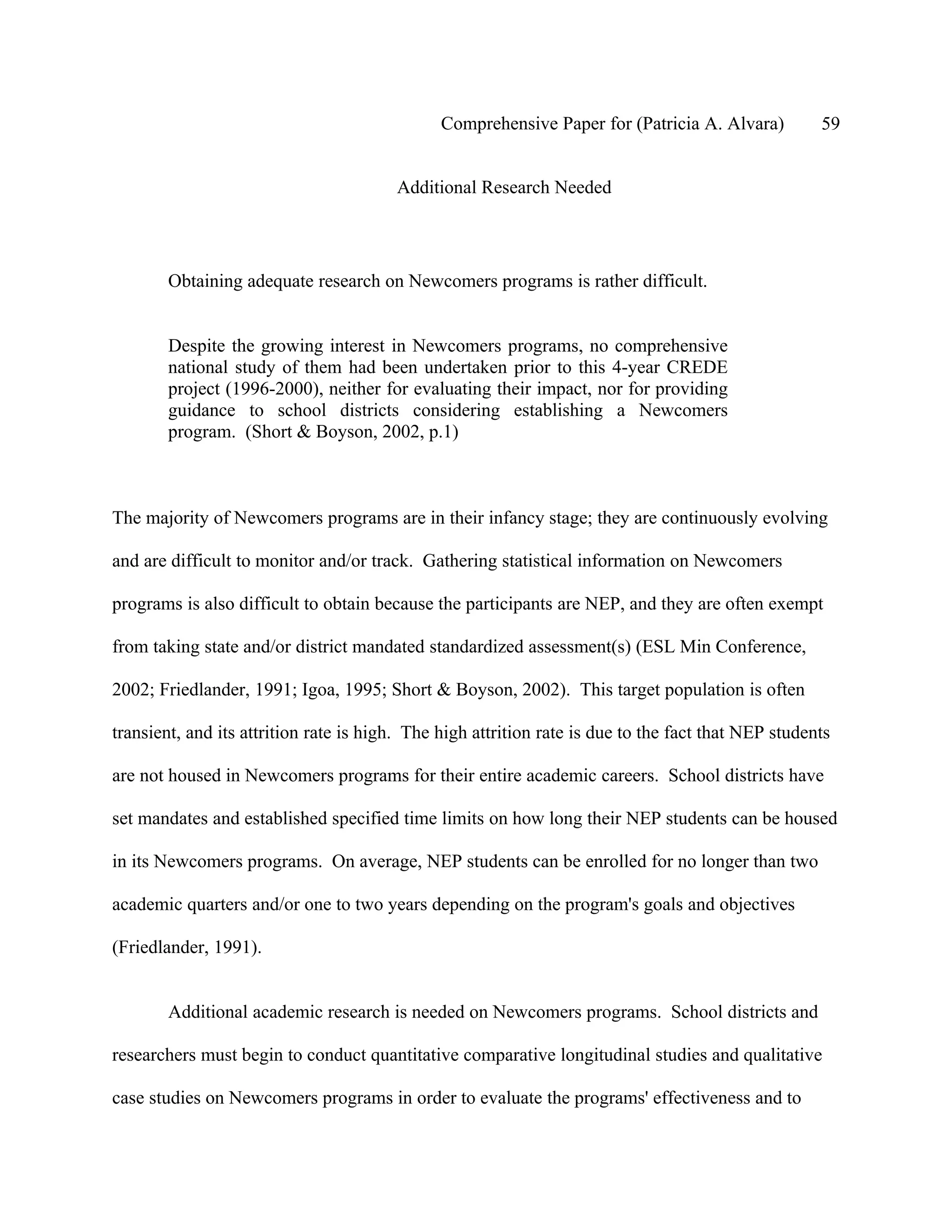 Comprehensive Paper for (Patricia A. Alvara)          59


                                        Additional Research Needed




        Obtaining adequate research on Newcomers programs is rather difficult.


        Despite the growing interest in Newcomers programs, no comprehensive
        national study of them had been undertaken prior to this 4-year CREDE
        project (1996-2000), neither for evaluating their impact, nor for providing
        guidance to school districts considering establishing a Newcomers
        program. (Short & Boyson, 2002, p.1)



The majority of Newcomers programs are in their infancy stage; they are continuously evolving

and are difficult to monitor and/or track. Gathering statistical information on Newcomers

programs is also difficult to obtain because the participants are NEP, and they are often exempt

from taking state and/or district mandated standardized assessment(s) (ESL Min Conference,

2002; Friedlander, 1991; Igoa, 1995; Short & Boyson, 2002). This target population is often

transient, and its attrition rate is high. The high attrition rate is due to the fact that NEP students

are not housed in Newcomers programs for their entire academic careers. School districts have

set mandates and established specified time limits on how long their NEP students can be housed

in its Newcomers programs. On average, NEP students can be enrolled for no longer than two

academic quarters and/or one to two years depending on the program's goals and objectives

(Friedlander, 1991).


        Additional academic research is needed on Newcomers programs. School districts and

researchers must begin to conduct quantitative comparative longitudinal studies and qualitative

case studies on Newcomers programs in order to evaluate the programs' effectiveness and to
 