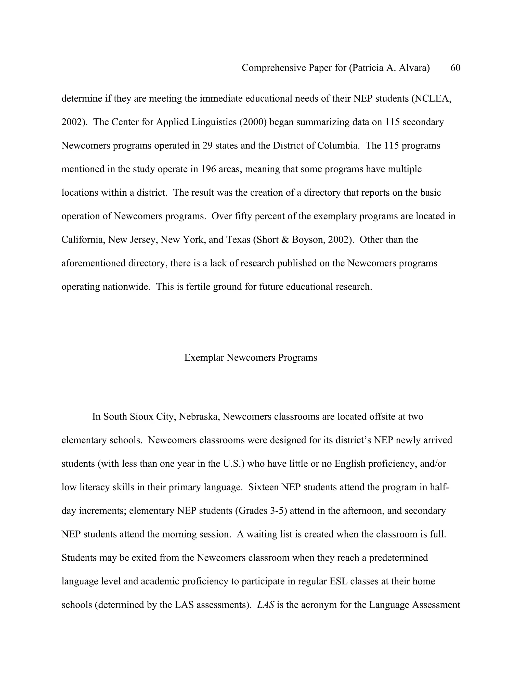 Comprehensive Paper for (Patricia A. Alvara)          60

determine if they are meeting the immediate educational needs of their NEP students (NCLEA,

2002). The Center for Applied Linguistics (2000) began summarizing data on 115 secondary

Newcomers programs operated in 29 states and the District of Columbia. The 115 programs

mentioned in the study operate in 196 areas, meaning that some programs have multiple

locations within a district. The result was the creation of a directory that reports on the basic

operation of Newcomers programs. Over fifty percent of the exemplary programs are located in

California, New Jersey, New York, and Texas (Short & Boyson, 2002). Other than the

aforementioned directory, there is a lack of research published on the Newcomers programs

operating nationwide. This is fertile ground for future educational research.




                               Exemplar Newcomers Programs




       In South Sioux City, Nebraska, Newcomers classrooms are located offsite at two

elementary schools. Newcomers classrooms were designed for its district’s NEP newly arrived

students (with less than one year in the U.S.) who have little or no English proficiency, and/or

low literacy skills in their primary language. Sixteen NEP students attend the program in half-

day increments; elementary NEP students (Grades 3-5) attend in the afternoon, and secondary

NEP students attend the morning session. A waiting list is created when the classroom is full.

Students may be exited from the Newcomers classroom when they reach a predetermined

language level and academic proficiency to participate in regular ESL classes at their home

schools (determined by the LAS assessments). LAS is the acronym for the Language Assessment
 