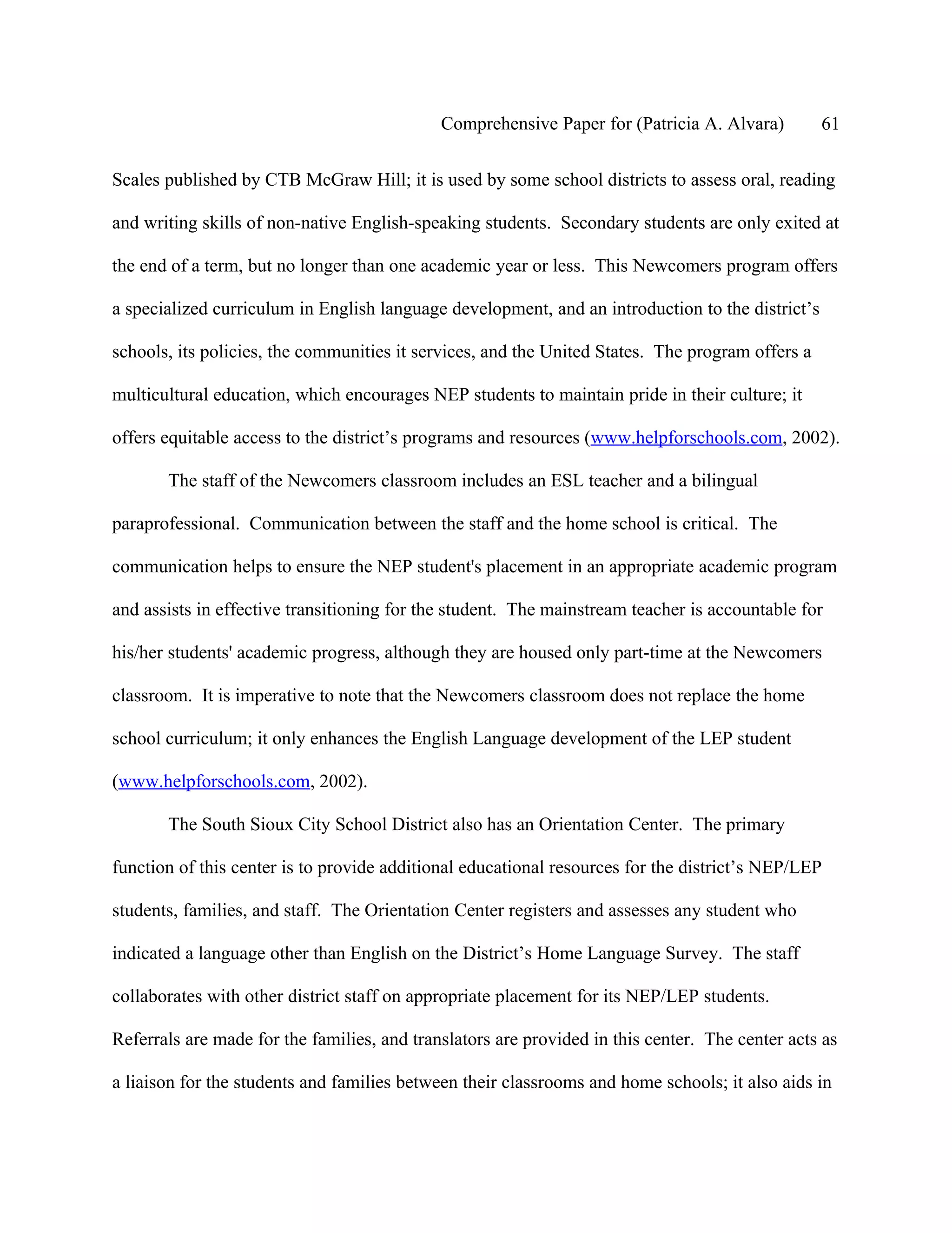 Comprehensive Paper for (Patricia A. Alvara)         61

Scales published by CTB McGraw Hill; it is used by some school districts to assess oral, reading

and writing skills of non-native English-speaking students. Secondary students are only exited at

the end of a term, but no longer than one academic year or less. This Newcomers program offers

a specialized curriculum in English language development, and an introduction to the district’s

schools, its policies, the communities it services, and the United States. The program offers a

multicultural education, which encourages NEP students to maintain pride in their culture; it

offers equitable access to the district’s programs and resources (www.helpforschools.com, 2002).

       The staff of the Newcomers classroom includes an ESL teacher and a bilingual

paraprofessional. Communication between the staff and the home school is critical. The

communication helps to ensure the NEP student's placement in an appropriate academic program

and assists in effective transitioning for the student. The mainstream teacher is accountable for

his/her students' academic progress, although they are housed only part-time at the Newcomers

classroom. It is imperative to note that the Newcomers classroom does not replace the home

school curriculum; it only enhances the English Language development of the LEP student

(www.helpforschools.com, 2002).

       The South Sioux City School District also has an Orientation Center. The primary

function of this center is to provide additional educational resources for the district’s NEP/LEP

students, families, and staff. The Orientation Center registers and assesses any student who

indicated a language other than English on the District’s Home Language Survey. The staff

collaborates with other district staff on appropriate placement for its NEP/LEP students.

Referrals are made for the families, and translators are provided in this center. The center acts as

a liaison for the students and families between their classrooms and home schools; it also aids in
 