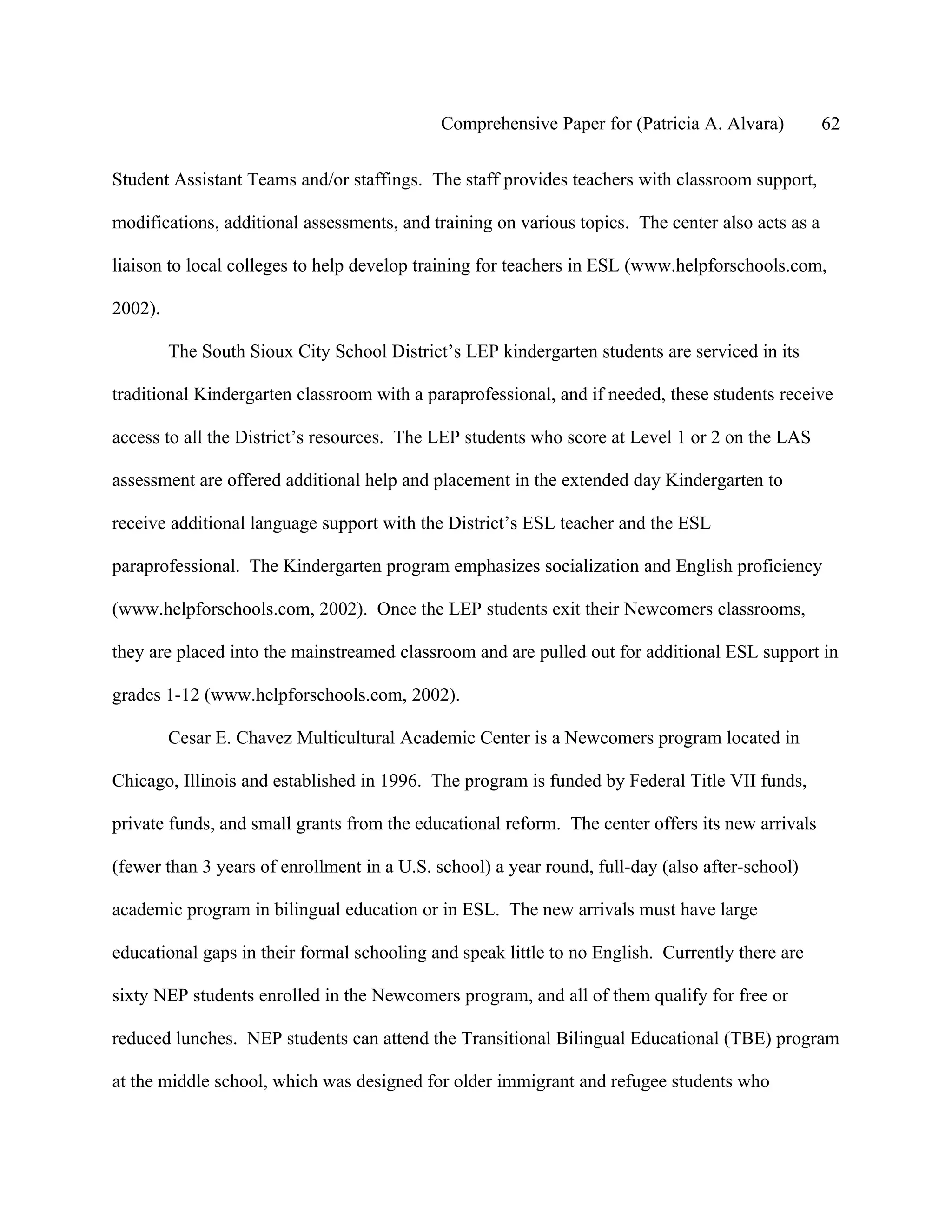 Comprehensive Paper for (Patricia A. Alvara)          62

Student Assistant Teams and/or staffings. The staff provides teachers with classroom support,

modifications, additional assessments, and training on various topics. The center also acts as a

liaison to local colleges to help develop training for teachers in ESL (www.helpforschools.com,

2002).

         The South Sioux City School District’s LEP kindergarten students are serviced in its

traditional Kindergarten classroom with a paraprofessional, and if needed, these students receive

access to all the District’s resources. The LEP students who score at Level 1 or 2 on the LAS

assessment are offered additional help and placement in the extended day Kindergarten to

receive additional language support with the District’s ESL teacher and the ESL

paraprofessional. The Kindergarten program emphasizes socialization and English proficiency

(www.helpforschools.com, 2002). Once the LEP students exit their Newcomers classrooms,

they are placed into the mainstreamed classroom and are pulled out for additional ESL support in

grades 1-12 (www.helpforschools.com, 2002).

         Cesar E. Chavez Multicultural Academic Center is a Newcomers program located in

Chicago, Illinois and established in 1996. The program is funded by Federal Title VII funds,

private funds, and small grants from the educational reform. The center offers its new arrivals

(fewer than 3 years of enrollment in a U.S. school) a year round, full-day (also after-school)

academic program in bilingual education or in ESL. The new arrivals must have large

educational gaps in their formal schooling and speak little to no English. Currently there are

sixty NEP students enrolled in the Newcomers program, and all of them qualify for free or

reduced lunches. NEP students can attend the Transitional Bilingual Educational (TBE) program

at the middle school, which was designed for older immigrant and refugee students who
 