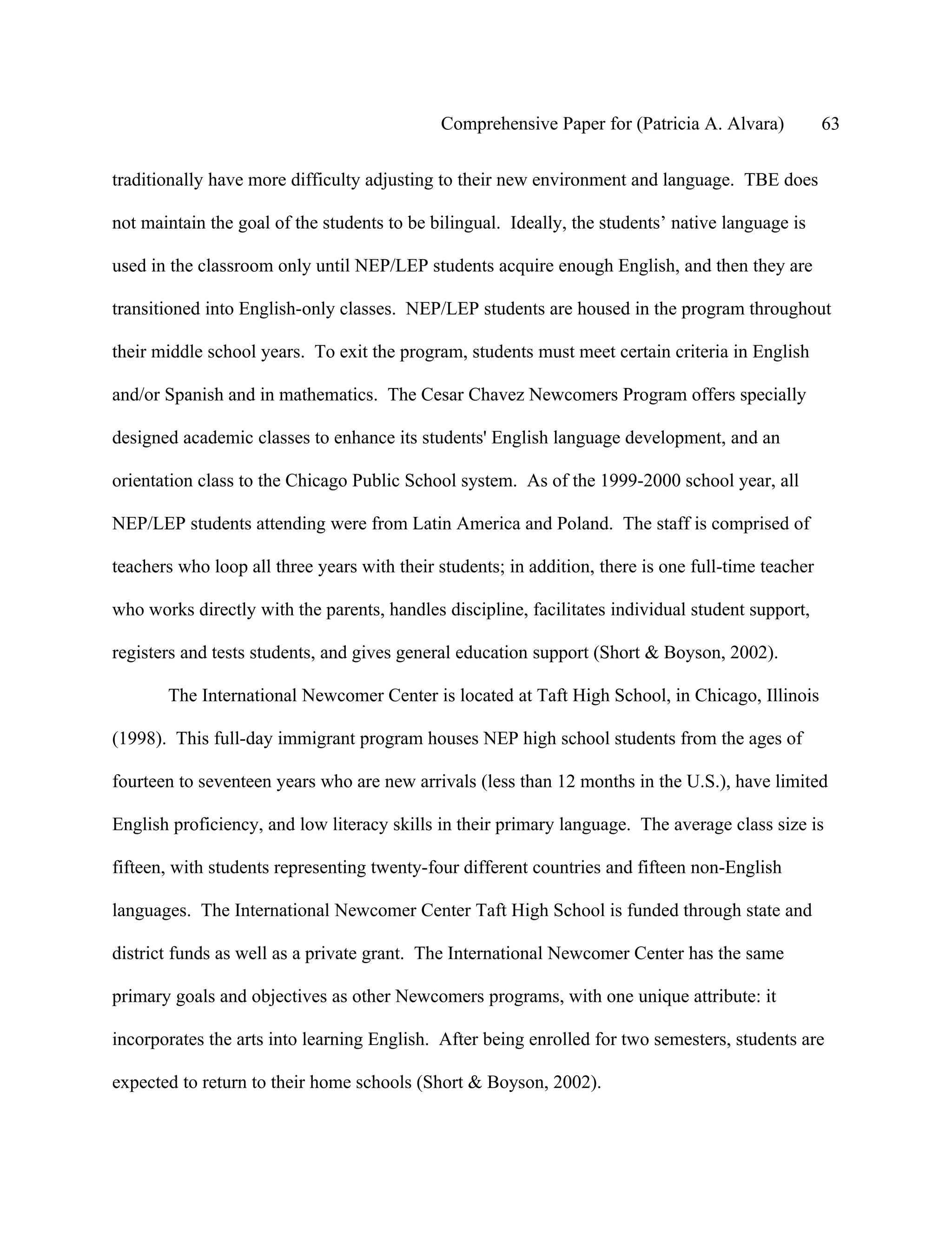 Comprehensive Paper for (Patricia A. Alvara)            63

traditionally have more difficulty adjusting to their new environment and language. TBE does

not maintain the goal of the students to be bilingual. Ideally, the students’ native language is

used in the classroom only until NEP/LEP students acquire enough English, and then they are

transitioned into English-only classes. NEP/LEP students are housed in the program throughout

their middle school years. To exit the program, students must meet certain criteria in English

and/or Spanish and in mathematics. The Cesar Chavez Newcomers Program offers specially

designed academic classes to enhance its students' English language development, and an

orientation class to the Chicago Public School system. As of the 1999-2000 school year, all

NEP/LEP students attending were from Latin America and Poland. The staff is comprised of

teachers who loop all three years with their students; in addition, there is one full-time teacher

who works directly with the parents, handles discipline, facilitates individual student support,

registers and tests students, and gives general education support (Short & Boyson, 2002).

       The International Newcomer Center is located at Taft High School, in Chicago, Illinois

(1998). This full-day immigrant program houses NEP high school students from the ages of

fourteen to seventeen years who are new arrivals (less than 12 months in the U.S.), have limited

English proficiency, and low literacy skills in their primary language. The average class size is

fifteen, with students representing twenty-four different countries and fifteen non-English

languages. The International Newcomer Center Taft High School is funded through state and

district funds as well as a private grant. The International Newcomer Center has the same

primary goals and objectives as other Newcomers programs, with one unique attribute: it

incorporates the arts into learning English. After being enrolled for two semesters, students are

expected to return to their home schools (Short & Boyson, 2002).
 