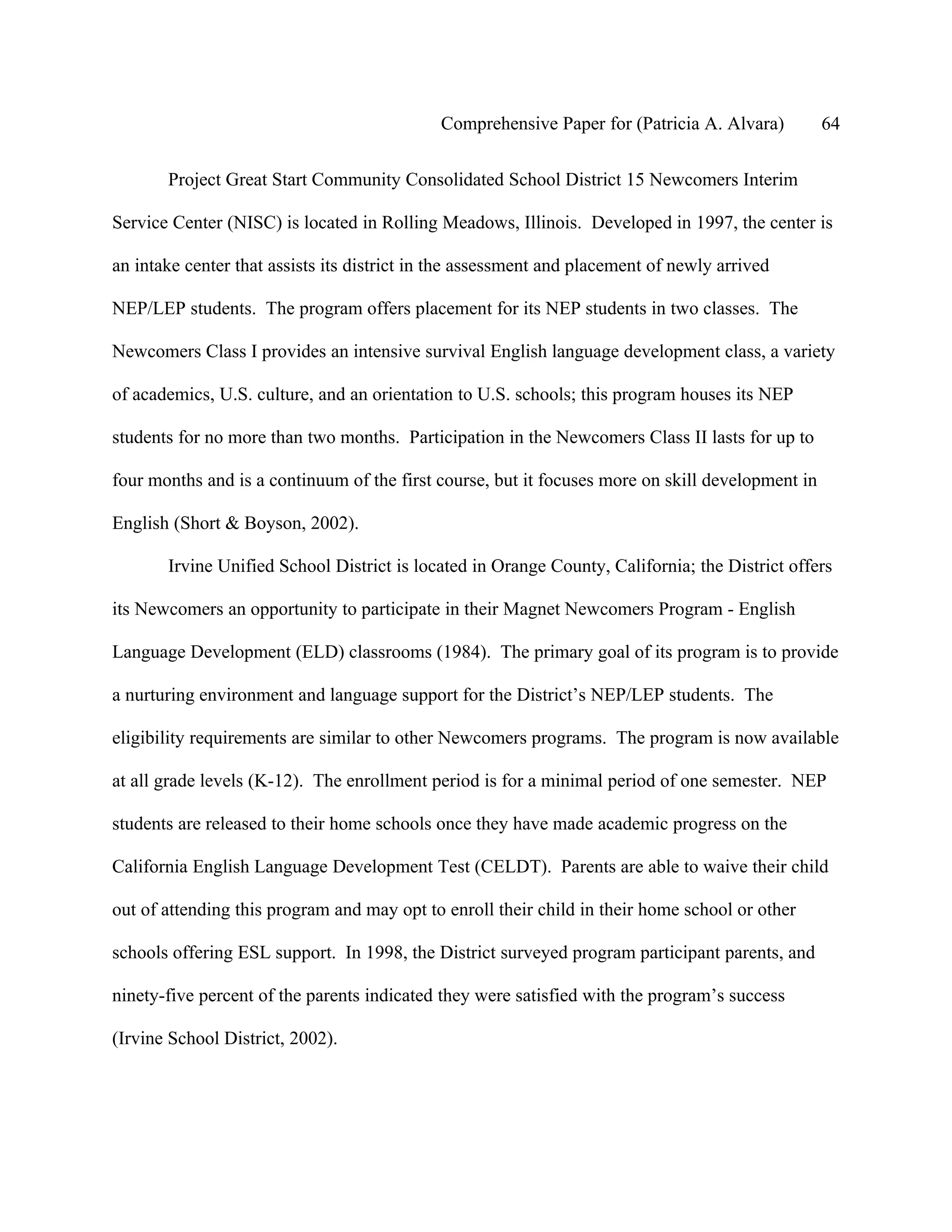 Comprehensive Paper for (Patricia A. Alvara)         64

       Project Great Start Community Consolidated School District 15 Newcomers Interim

Service Center (NISC) is located in Rolling Meadows, Illinois. Developed in 1997, the center is

an intake center that assists its district in the assessment and placement of newly arrived

NEP/LEP students. The program offers placement for its NEP students in two classes. The

Newcomers Class I provides an intensive survival English language development class, a variety

of academics, U.S. culture, and an orientation to U.S. schools; this program houses its NEP

students for no more than two months. Participation in the Newcomers Class II lasts for up to

four months and is a continuum of the first course, but it focuses more on skill development in

English (Short & Boyson, 2002).

       Irvine Unified School District is located in Orange County, California; the District offers

its Newcomers an opportunity to participate in their Magnet Newcomers Program - English

Language Development (ELD) classrooms (1984). The primary goal of its program is to provide

a nurturing environment and language support for the District’s NEP/LEP students. The

eligibility requirements are similar to other Newcomers programs. The program is now available

at all grade levels (K-12). The enrollment period is for a minimal period of one semester. NEP

students are released to their home schools once they have made academic progress on the

California English Language Development Test (CELDT). Parents are able to waive their child

out of attending this program and may opt to enroll their child in their home school or other

schools offering ESL support. In 1998, the District surveyed program participant parents, and

ninety-five percent of the parents indicated they were satisfied with the program’s success

(Irvine School District, 2002).
 