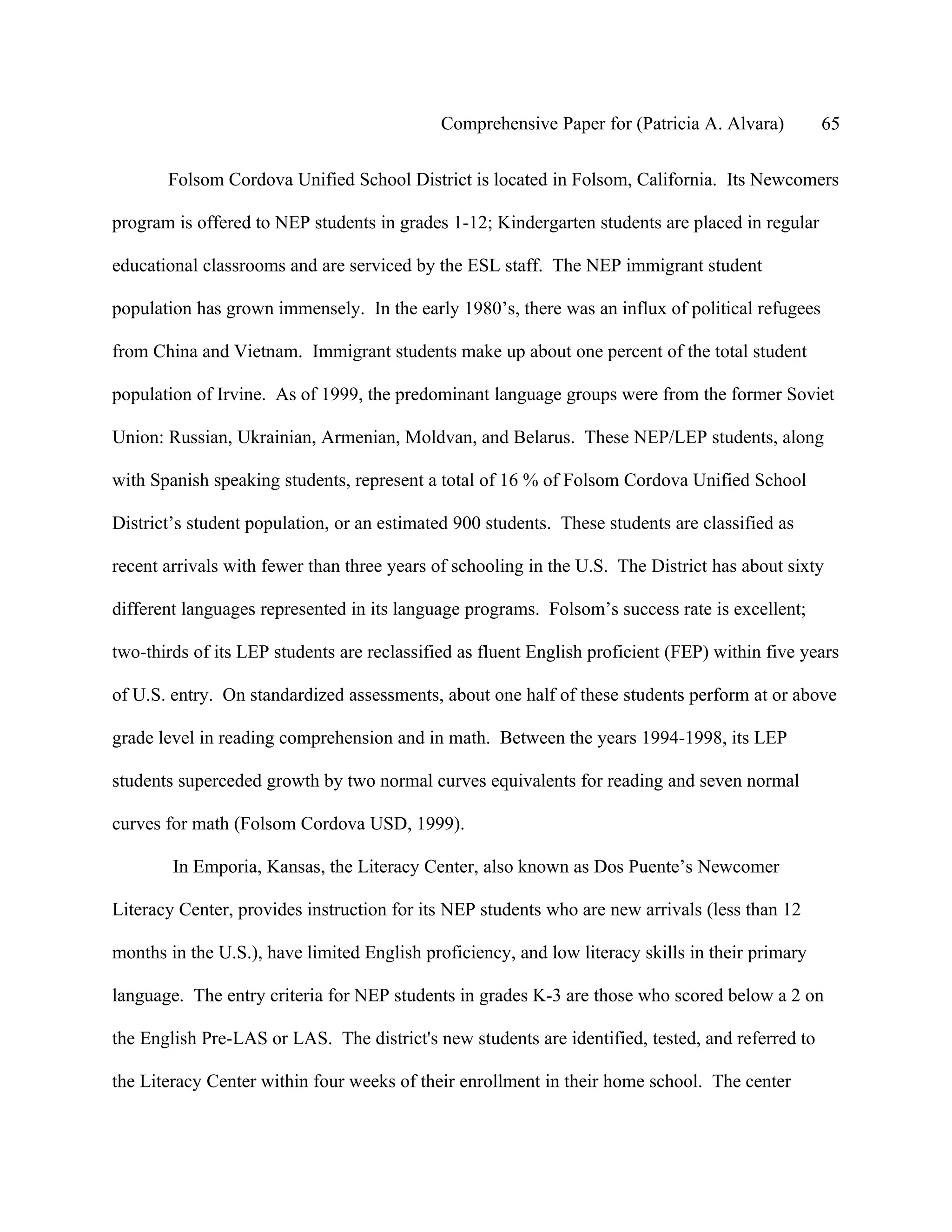 Comprehensive Paper for (Patricia A. Alvara)         65

       Folsom Cordova Unified School District is located in Folsom, California. Its Newcomers

program is offered to NEP students in grades 1-12; Kindergarten students are placed in regular

educational classrooms and are serviced by the ESL staff. The NEP immigrant student

population has grown immensely. In the early 1980’s, there was an influx of political refugees

from China and Vietnam. Immigrant students make up about one percent of the total student

population of Irvine. As of 1999, the predominant language groups were from the former Soviet

Union: Russian, Ukrainian, Armenian, Moldvan, and Belarus. These NEP/LEP students, along

with Spanish speaking students, represent a total of 16 % of Folsom Cordova Unified School

District’s student population, or an estimated 900 students. These students are classified as

recent arrivals with fewer than three years of schooling in the U.S. The District has about sixty

different languages represented in its language programs. Folsom’s success rate is excellent;

two-thirds of its LEP students are reclassified as fluent English proficient (FEP) within five years

of U.S. entry. On standardized assessments, about one half of these students perform at or above

grade level in reading comprehension and in math. Between the years 1994-1998, its LEP

students superceded growth by two normal curves equivalents for reading and seven normal

curves for math (Folsom Cordova USD, 1999).

        In Emporia, Kansas, the Literacy Center, also known as Dos Puente’s Newcomer

Literacy Center, provides instruction for its NEP students who are new arrivals (less than 12

months in the U.S.), have limited English proficiency, and low literacy skills in their primary

language. The entry criteria for NEP students in grades K-3 are those who scored below a 2 on

the English Pre-LAS or LAS. The district's new students are identified, tested, and referred to

the Literacy Center within four weeks of their enrollment in their home school. The center
 