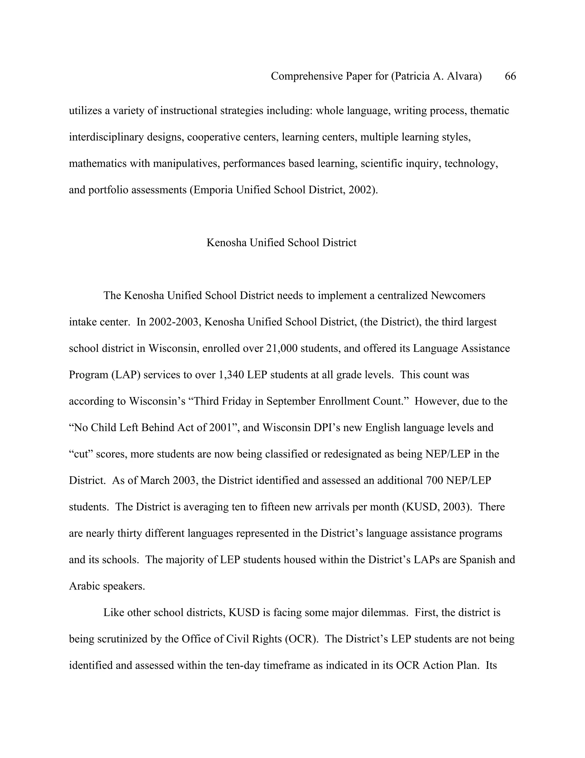 Comprehensive Paper for (Patricia A. Alvara)          66

utilizes a variety of instructional strategies including: whole language, writing process, thematic

interdisciplinary designs, cooperative centers, learning centers, multiple learning styles,

mathematics with manipulatives, performances based learning, scientific inquiry, technology,

and portfolio assessments (Emporia Unified School District, 2002).



                               Kenosha Unified School District



       The Kenosha Unified School District needs to implement a centralized Newcomers

intake center. In 2002-2003, Kenosha Unified School District, (the District), the third largest

school district in Wisconsin, enrolled over 21,000 students, and offered its Language Assistance

Program (LAP) services to over 1,340 LEP students at all grade levels. This count was

according to Wisconsin’s “Third Friday in September Enrollment Count.” However, due to the

“No Child Left Behind Act of 2001”, and Wisconsin DPI’s new English language levels and

“cut” scores, more students are now being classified or redesignated as being NEP/LEP in the

District. As of March 2003, the District identified and assessed an additional 700 NEP/LEP

students. The District is averaging ten to fifteen new arrivals per month (KUSD, 2003). There

are nearly thirty different languages represented in the District’s language assistance programs

and its schools. The majority of LEP students housed within the District’s LAPs are Spanish and

Arabic speakers.

       Like other school districts, KUSD is facing some major dilemmas. First, the district is

being scrutinized by the Office of Civil Rights (OCR). The District’s LEP students are not being

identified and assessed within the ten-day timeframe as indicated in its OCR Action Plan. Its
 