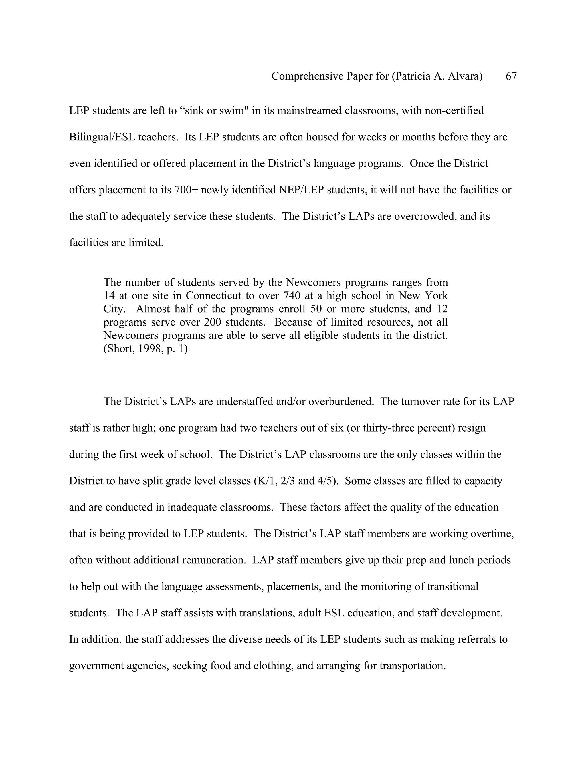 Comprehensive Paper for (Patricia A. Alvara)            67

LEP students are left to “sink or swim" in its mainstreamed classrooms, with non-certified

Bilingual/ESL teachers. Its LEP students are often housed for weeks or months before they are

even identified or offered placement in the District’s language programs. Once the District

offers placement to its 700+ newly identified NEP/LEP students, it will not have the facilities or

the staff to adequately service these students. The District’s LAPs are overcrowded, and its

facilities are limited.


        The number of students served by the Newcomers programs ranges from
        14 at one site in Connecticut to over 740 at a high school in New York
        City. Almost half of the programs enroll 50 or more students, and 12
        programs serve over 200 students. Because of limited resources, not all
        Newcomers programs are able to serve all eligible students in the district.
        (Short, 1998, p. 1)



        The District’s LAPs are understaffed and/or overburdened. The turnover rate for its LAP

staff is rather high; one program had two teachers out of six (or thirty-three percent) resign

during the first week of school. The District’s LAP classrooms are the only classes within the

District to have split grade level classes (K/1, 2/3 and 4/5). Some classes are filled to capacity

and are conducted in inadequate classrooms. These factors affect the quality of the education

that is being provided to LEP students. The District’s LAP staff members are working overtime,

often without additional remuneration. LAP staff members give up their prep and lunch periods

to help out with the language assessments, placements, and the monitoring of transitional

students. The LAP staff assists with translations, adult ESL education, and staff development.

In addition, the staff addresses the diverse needs of its LEP students such as making referrals to

government agencies, seeking food and clothing, and arranging for transportation.
 