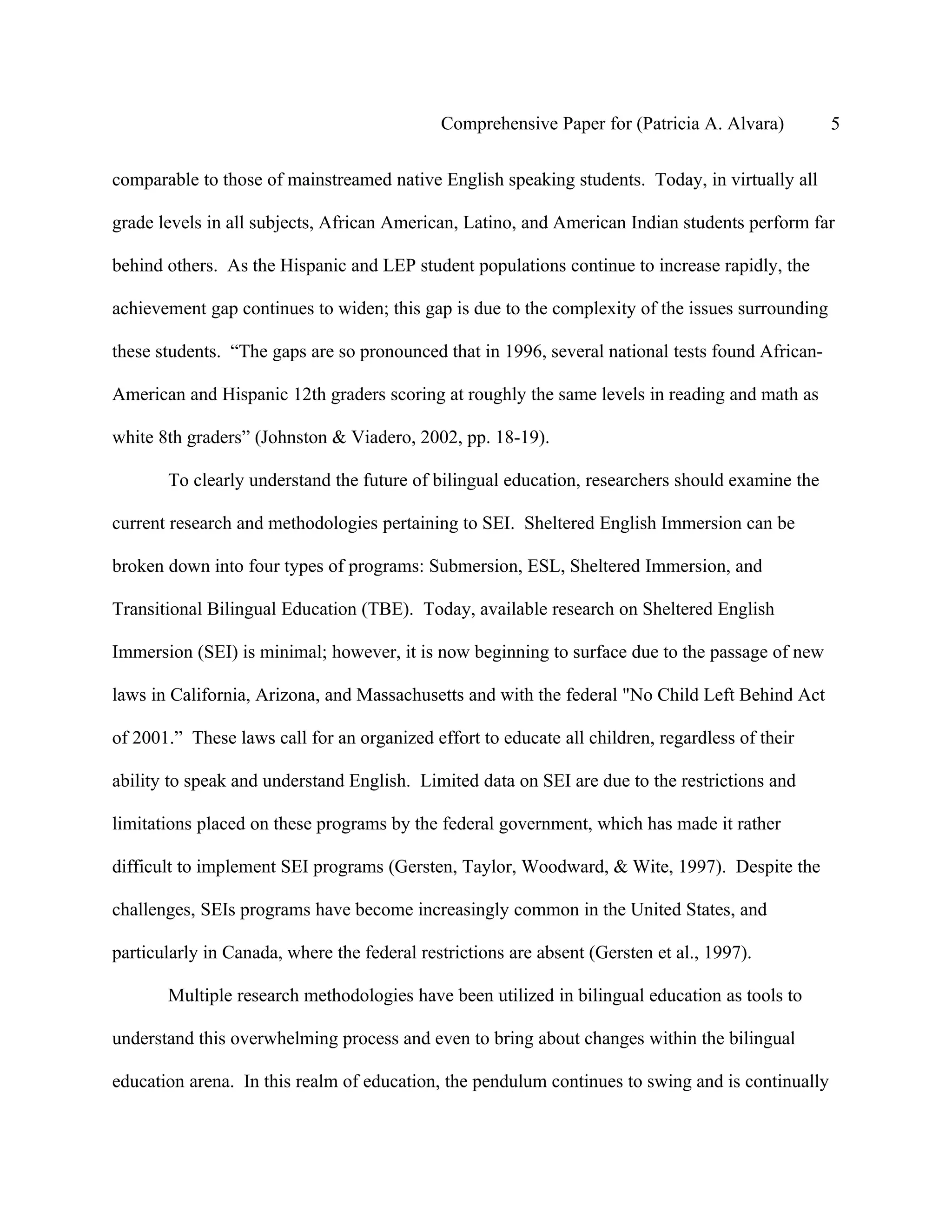Comprehensive Paper for (Patricia A. Alvara)         5

comparable to those of mainstreamed native English speaking students. Today, in virtually all

grade levels in all subjects, African American, Latino, and American Indian students perform far

behind others. As the Hispanic and LEP student populations continue to increase rapidly, the

achievement gap continues to widen; this gap is due to the complexity of the issues surrounding

these students. “The gaps are so pronounced that in 1996, several national tests found African-

American and Hispanic 12th graders scoring at roughly the same levels in reading and math as

white 8th graders” (Johnston & Viadero, 2002, pp. 18-19).

       To clearly understand the future of bilingual education, researchers should examine the

current research and methodologies pertaining to SEI. Sheltered English Immersion can be

broken down into four types of programs: Submersion, ESL, Sheltered Immersion, and

Transitional Bilingual Education (TBE). Today, available research on Sheltered English

Immersion (SEI) is minimal; however, it is now beginning to surface due to the passage of new

laws in California, Arizona, and Massachusetts and with the federal "No Child Left Behind Act

of 2001.” These laws call for an organized effort to educate all children, regardless of their

ability to speak and understand English. Limited data on SEI are due to the restrictions and

limitations placed on these programs by the federal government, which has made it rather

difficult to implement SEI programs (Gersten, Taylor, Woodward, & Wite, 1997). Despite the

challenges, SEIs programs have become increasingly common in the United States, and

particularly in Canada, where the federal restrictions are absent (Gersten et al., 1997).

       Multiple research methodologies have been utilized in bilingual education as tools to

understand this overwhelming process and even to bring about changes within the bilingual

education arena. In this realm of education, the pendulum continues to swing and is continually
 