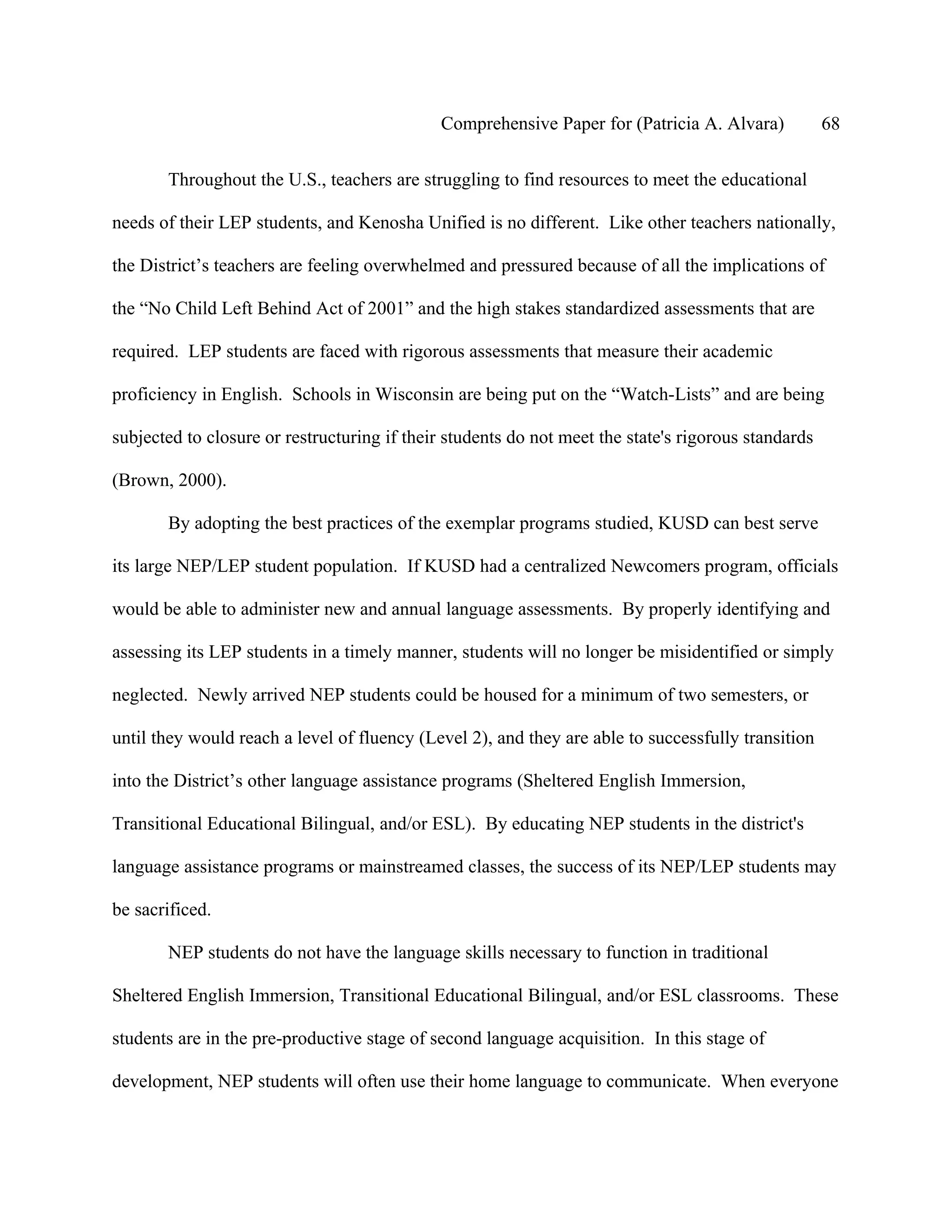 Comprehensive Paper for (Patricia A. Alvara)            68

       Throughout the U.S., teachers are struggling to find resources to meet the educational

needs of their LEP students, and Kenosha Unified is no different. Like other teachers nationally,

the District’s teachers are feeling overwhelmed and pressured because of all the implications of

the “No Child Left Behind Act of 2001” and the high stakes standardized assessments that are

required. LEP students are faced with rigorous assessments that measure their academic

proficiency in English. Schools in Wisconsin are being put on the “Watch-Lists” and are being

subjected to closure or restructuring if their students do not meet the state's rigorous standards

(Brown, 2000).

       By adopting the best practices of the exemplar programs studied, KUSD can best serve

its large NEP/LEP student population. If KUSD had a centralized Newcomers program, officials

would be able to administer new and annual language assessments. By properly identifying and

assessing its LEP students in a timely manner, students will no longer be misidentified or simply

neglected. Newly arrived NEP students could be housed for a minimum of two semesters, or

until they would reach a level of fluency (Level 2), and they are able to successfully transition

into the District’s other language assistance programs (Sheltered English Immersion,

Transitional Educational Bilingual, and/or ESL). By educating NEP students in the district's

language assistance programs or mainstreamed classes, the success of its NEP/LEP students may

be sacrificed.

       NEP students do not have the language skills necessary to function in traditional

Sheltered English Immersion, Transitional Educational Bilingual, and/or ESL classrooms. These

students are in the pre-productive stage of second language acquisition. In this stage of

development, NEP students will often use their home language to communicate. When everyone
 