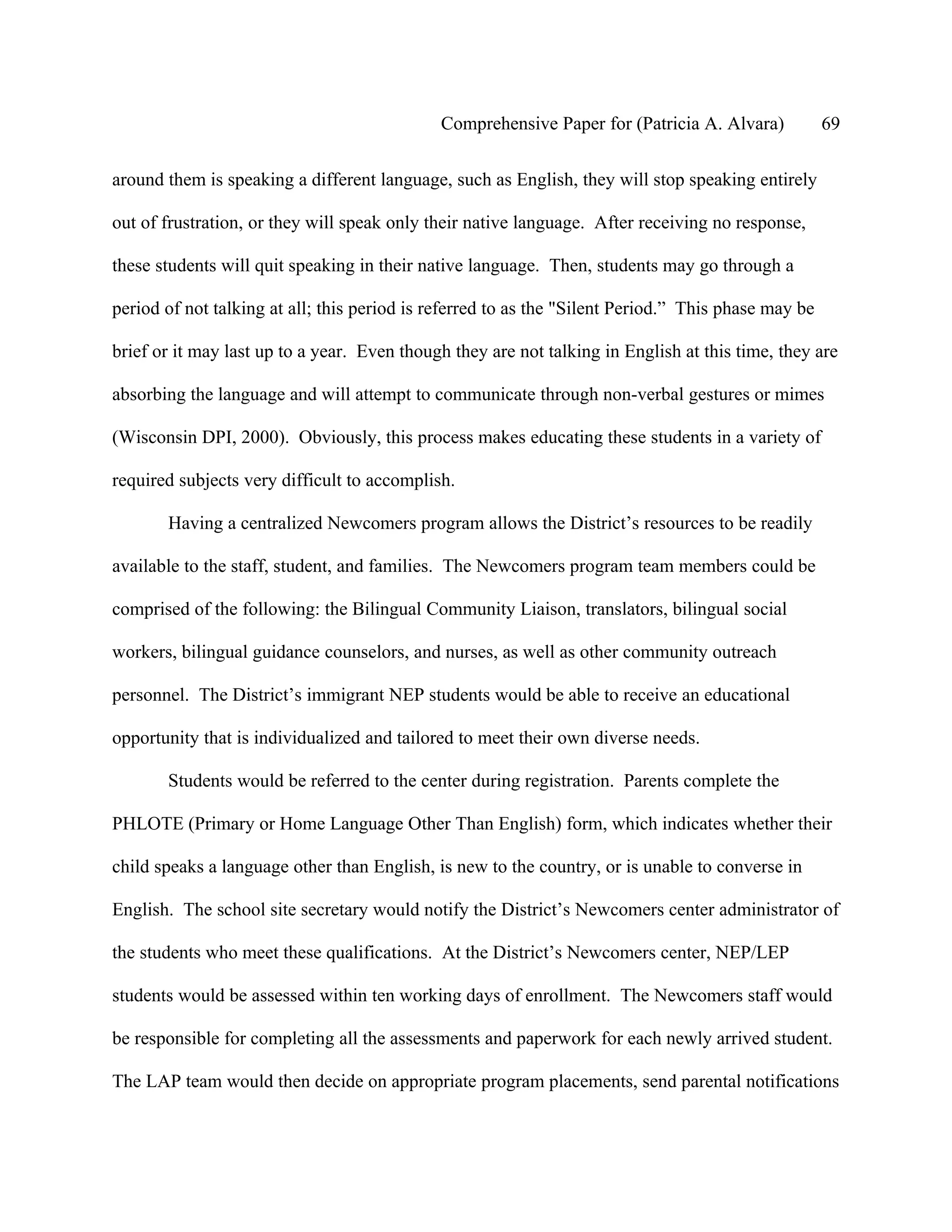 Comprehensive Paper for (Patricia A. Alvara)            69

around them is speaking a different language, such as English, they will stop speaking entirely

out of frustration, or they will speak only their native language. After receiving no response,

these students will quit speaking in their native language. Then, students may go through a

period of not talking at all; this period is referred to as the "Silent Period.” This phase may be

brief or it may last up to a year. Even though they are not talking in English at this time, they are

absorbing the language and will attempt to communicate through non-verbal gestures or mimes

(Wisconsin DPI, 2000). Obviously, this process makes educating these students in a variety of

required subjects very difficult to accomplish.

       Having a centralized Newcomers program allows the District’s resources to be readily

available to the staff, student, and families. The Newcomers program team members could be

comprised of the following: the Bilingual Community Liaison, translators, bilingual social

workers, bilingual guidance counselors, and nurses, as well as other community outreach

personnel. The District’s immigrant NEP students would be able to receive an educational

opportunity that is individualized and tailored to meet their own diverse needs.

       Students would be referred to the center during registration. Parents complete the

PHLOTE (Primary or Home Language Other Than English) form, which indicates whether their

child speaks a language other than English, is new to the country, or is unable to converse in

English. The school site secretary would notify the District’s Newcomers center administrator of

the students who meet these qualifications. At the District’s Newcomers center, NEP/LEP

students would be assessed within ten working days of enrollment. The Newcomers staff would

be responsible for completing all the assessments and paperwork for each newly arrived student.

The LAP team would then decide on appropriate program placements, send parental notifications
 