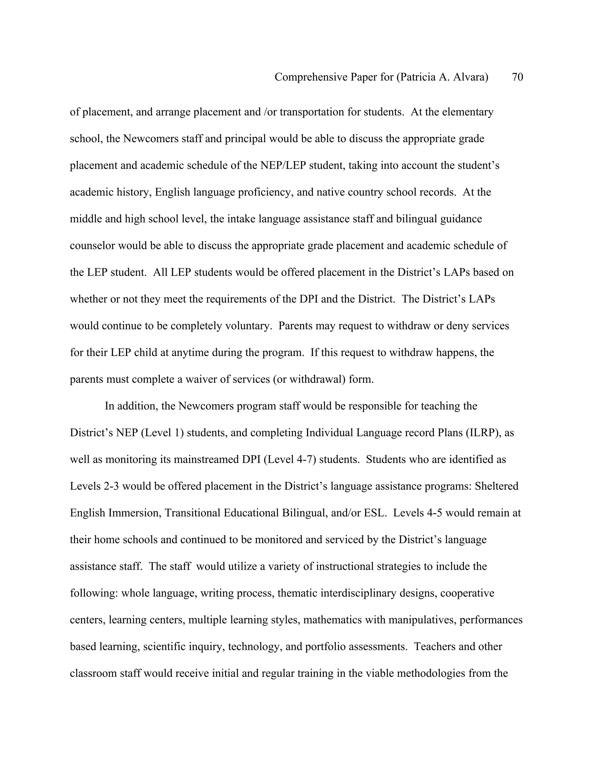 Comprehensive Paper for (Patricia A. Alvara)        70

of placement, and arrange placement and /or transportation for students. At the elementary

school, the Newcomers staff and principal would be able to discuss the appropriate grade

placement and academic schedule of the NEP/LEP student, taking into account the student’s

academic history, English language proficiency, and native country school records. At the

middle and high school level, the intake language assistance staff and bilingual guidance

counselor would be able to discuss the appropriate grade placement and academic schedule of

the LEP student. All LEP students would be offered placement in the District’s LAPs based on

whether or not they meet the requirements of the DPI and the District. The District’s LAPs

would continue to be completely voluntary. Parents may request to withdraw or deny services

for their LEP child at anytime during the program. If this request to withdraw happens, the

parents must complete a waiver of services (or withdrawal) form.

       In addition, the Newcomers program staff would be responsible for teaching the

District’s NEP (Level 1) students, and completing Individual Language record Plans (ILRP), as

well as monitoring its mainstreamed DPI (Level 4-7) students. Students who are identified as

Levels 2-3 would be offered placement in the District’s language assistance programs: Sheltered

English Immersion, Transitional Educational Bilingual, and/or ESL. Levels 4-5 would remain at

their home schools and continued to be monitored and serviced by the District’s language

assistance staff. The staff would utilize a variety of instructional strategies to include the

following: whole language, writing process, thematic interdisciplinary designs, cooperative

centers, learning centers, multiple learning styles, mathematics with manipulatives, performances

based learning, scientific inquiry, technology, and portfolio assessments. Teachers and other

classroom staff would receive initial and regular training in the viable methodologies from the
 