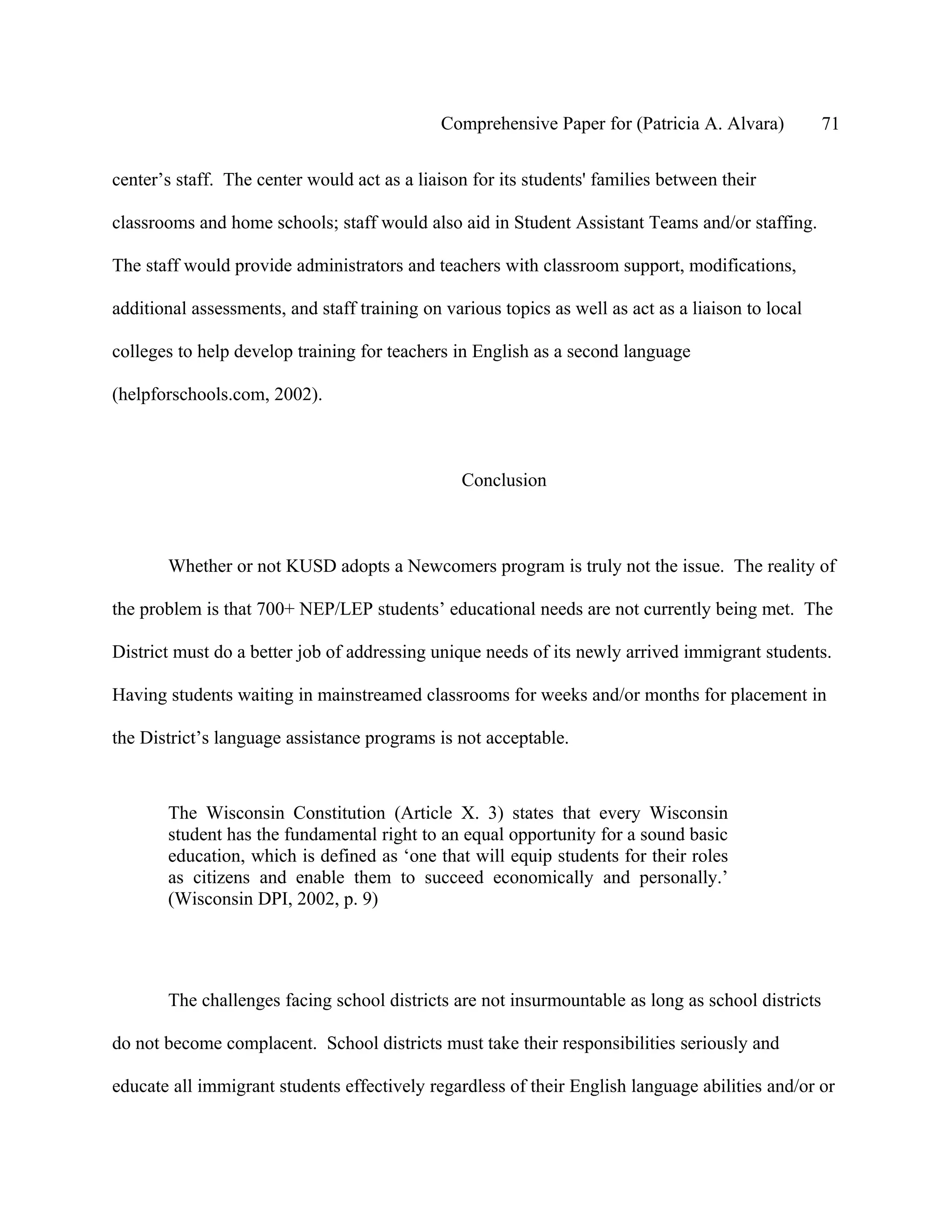 Comprehensive Paper for (Patricia A. Alvara)          71

center’s staff. The center would act as a liaison for its students' families between their

classrooms and home schools; staff would also aid in Student Assistant Teams and/or staffing.

The staff would provide administrators and teachers with classroom support, modifications,

additional assessments, and staff training on various topics as well as act as a liaison to local

colleges to help develop training for teachers in English as a second language

(helpforschools.com, 2002).



                                                 Conclusion



       Whether or not KUSD adopts a Newcomers program is truly not the issue. The reality of

the problem is that 700+ NEP/LEP students’ educational needs are not currently being met. The

District must do a better job of addressing unique needs of its newly arrived immigrant students.

Having students waiting in mainstreamed classrooms for weeks and/or months for placement in

the District’s language assistance programs is not acceptable.



       The Wisconsin Constitution (Article X. 3) states that every Wisconsin
       student has the fundamental right to an equal opportunity for a sound basic
       education, which is defined as ‘one that will equip students for their roles
       as citizens and enable them to succeed economically and personally.’
       (Wisconsin DPI, 2002, p. 9)




       The challenges facing school districts are not insurmountable as long as school districts

do not become complacent. School districts must take their responsibilities seriously and

educate all immigrant students effectively regardless of their English language abilities and/or or
 