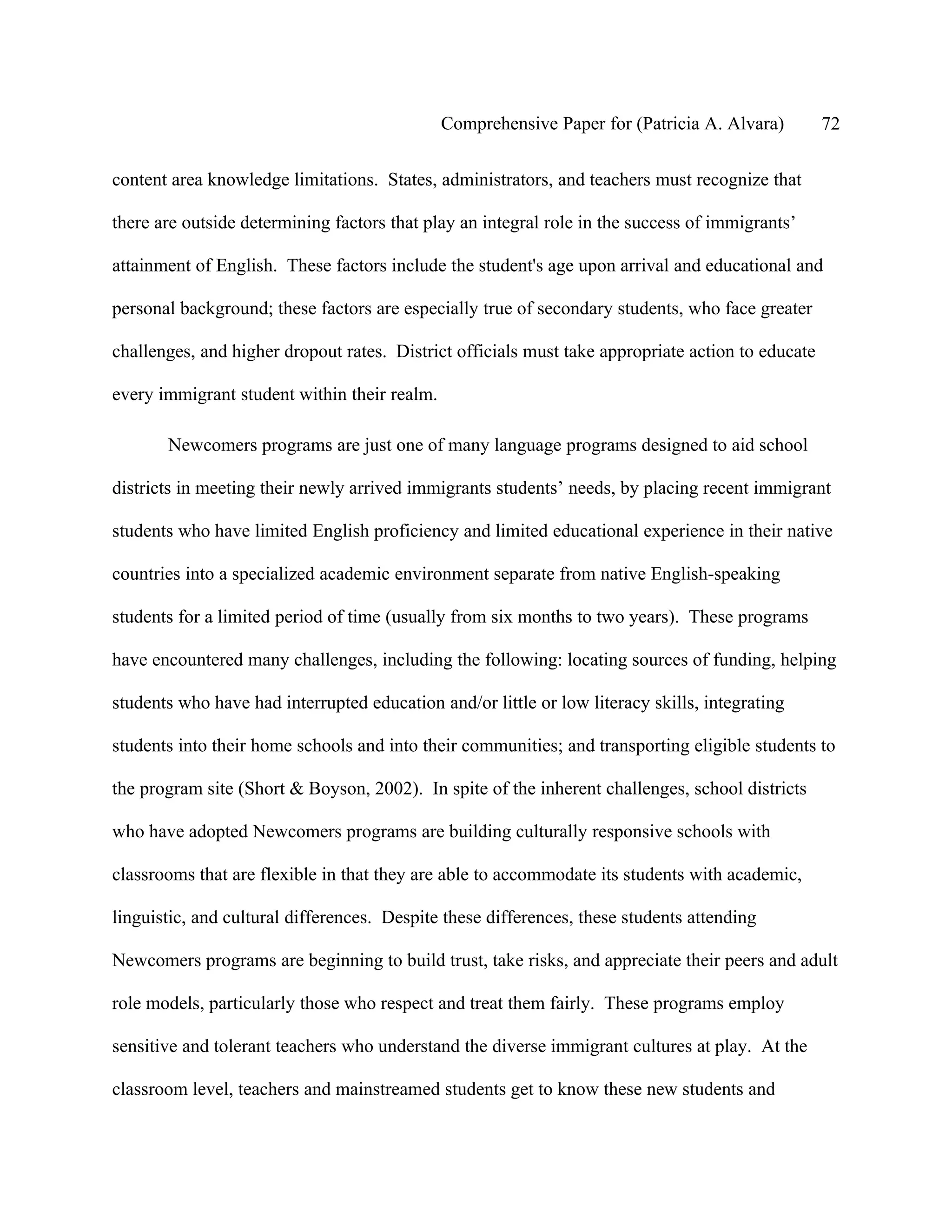 Comprehensive Paper for (Patricia A. Alvara)         72

content area knowledge limitations. States, administrators, and teachers must recognize that

there are outside determining factors that play an integral role in the success of immigrants’

attainment of English. These factors include the student's age upon arrival and educational and

personal background; these factors are especially true of secondary students, who face greater

challenges, and higher dropout rates. District officials must take appropriate action to educate

every immigrant student within their realm.

       Newcomers programs are just one of many language programs designed to aid school

districts in meeting their newly arrived immigrants students’ needs, by placing recent immigrant

students who have limited English proficiency and limited educational experience in their native

countries into a specialized academic environment separate from native English-speaking

students for a limited period of time (usually from six months to two years). These programs

have encountered many challenges, including the following: locating sources of funding, helping

students who have had interrupted education and/or little or low literacy skills, integrating

students into their home schools and into their communities; and transporting eligible students to

the program site (Short & Boyson, 2002). In spite of the inherent challenges, school districts

who have adopted Newcomers programs are building culturally responsive schools with

classrooms that are flexible in that they are able to accommodate its students with academic,

linguistic, and cultural differences. Despite these differences, these students attending

Newcomers programs are beginning to build trust, take risks, and appreciate their peers and adult

role models, particularly those who respect and treat them fairly. These programs employ

sensitive and tolerant teachers who understand the diverse immigrant cultures at play. At the

classroom level, teachers and mainstreamed students get to know these new students and
 