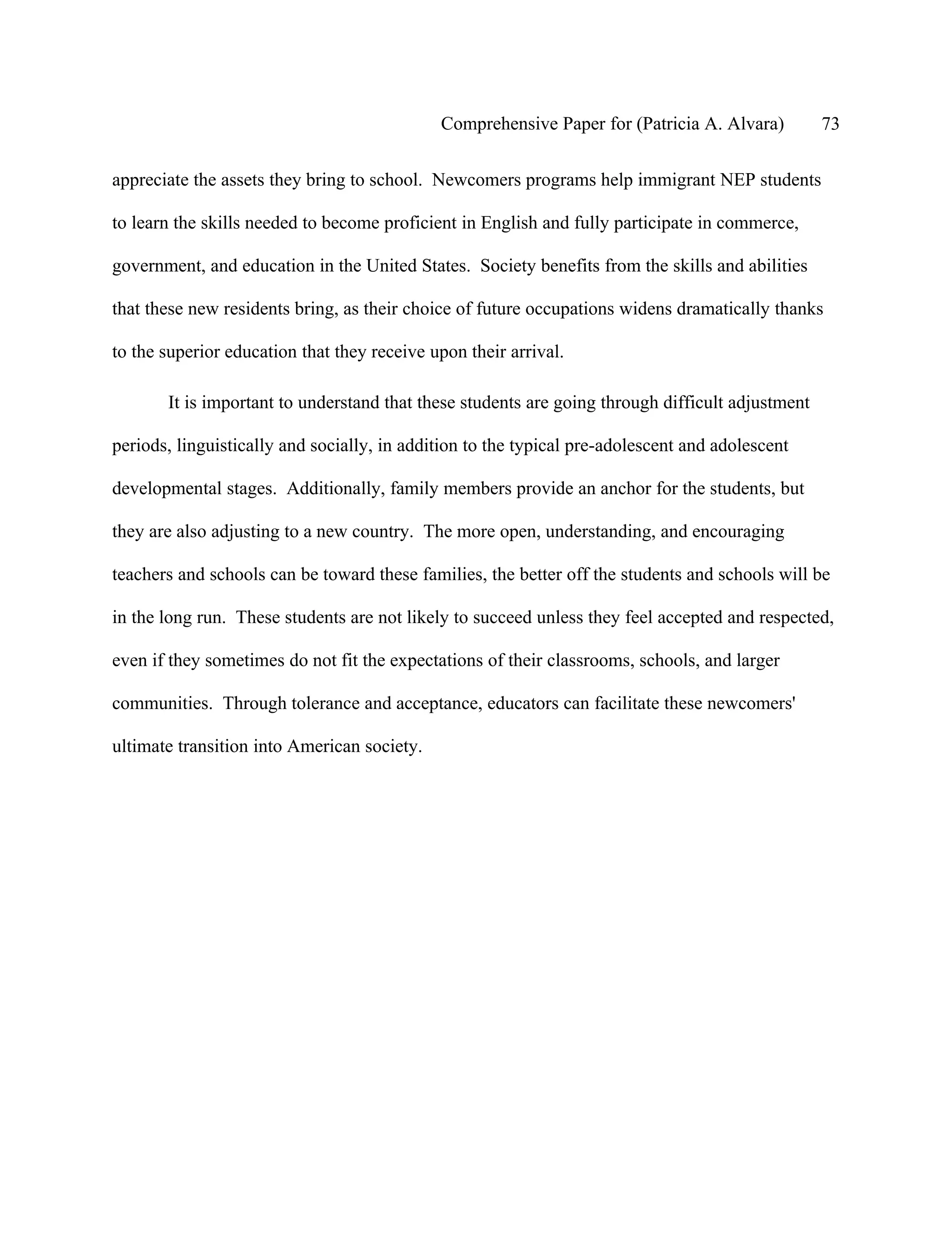 Comprehensive Paper for (Patricia A. Alvara)         73

appreciate the assets they bring to school. Newcomers programs help immigrant NEP students

to learn the skills needed to become proficient in English and fully participate in commerce,

government, and education in the United States. Society benefits from the skills and abilities

that these new residents bring, as their choice of future occupations widens dramatically thanks

to the superior education that they receive upon their arrival.

       It is important to understand that these students are going through difficult adjustment

periods, linguistically and socially, in addition to the typical pre-adolescent and adolescent

developmental stages. Additionally, family members provide an anchor for the students, but

they are also adjusting to a new country. The more open, understanding, and encouraging

teachers and schools can be toward these families, the better off the students and schools will be

in the long run. These students are not likely to succeed unless they feel accepted and respected,

even if they sometimes do not fit the expectations of their classrooms, schools, and larger

communities. Through tolerance and acceptance, educators can facilitate these newcomers'

ultimate transition into American society.
 