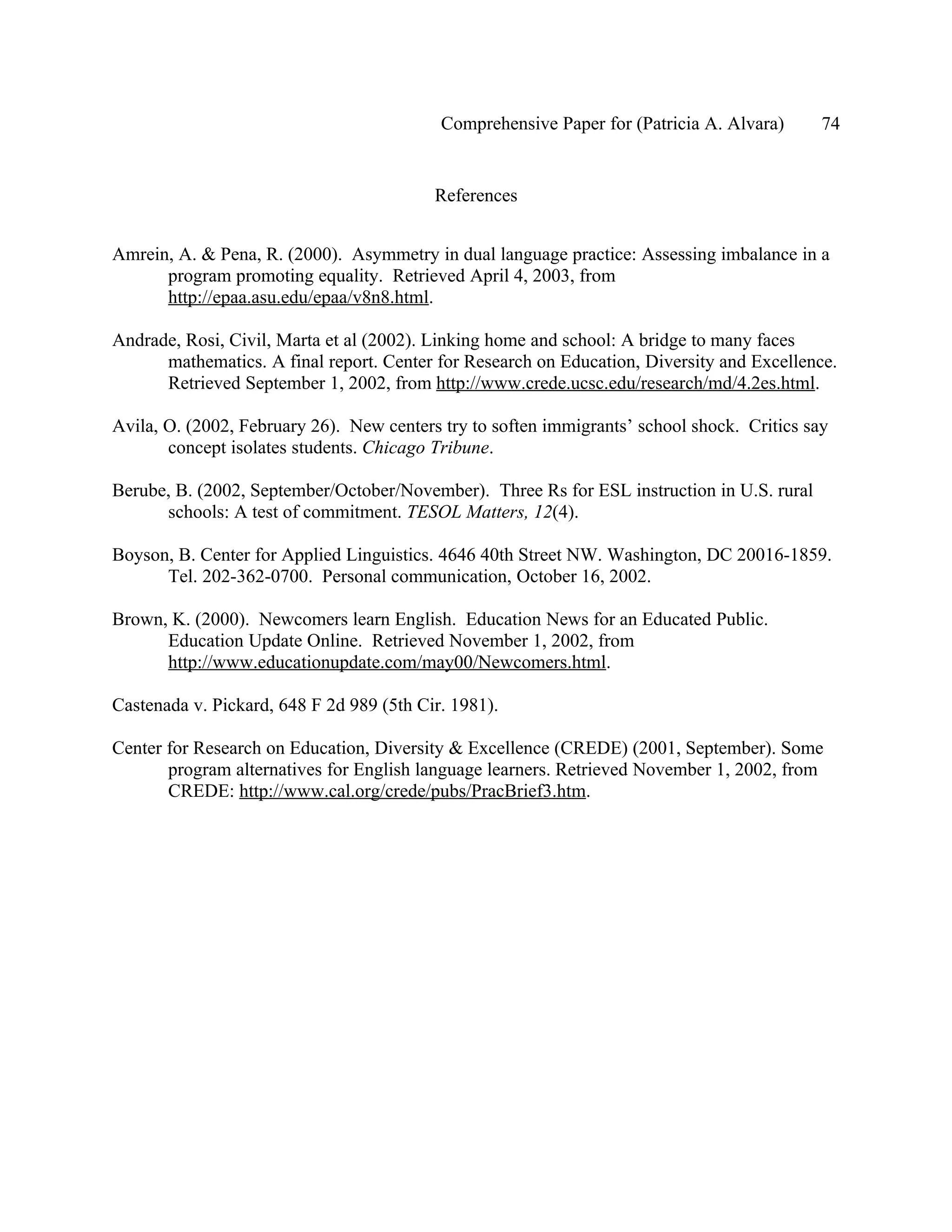 Comprehensive Paper for (Patricia A. Alvara)      74


                                          References


Amrein, A. & Pena, R. (2000). Asymmetry in dual language practice: Assessing imbalance in a
      program promoting equality. Retrieved April 4, 2003, from
      http://epaa.asu.edu/epaa/v8n8.html.

Andrade, Rosi, Civil, Marta et al (2002). Linking home and school: A bridge to many faces
      mathematics. A final report. Center for Research on Education, Diversity and Excellence.
      Retrieved September 1, 2002, from http://www.crede.ucsc.edu/research/md/4.2es.html.

Avila, O. (2002, February 26). New centers try to soften immigrants’ school shock. Critics say
       concept isolates students. Chicago Tribune.

Berube, B. (2002, September/October/November). Three Rs for ESL instruction in U.S. rural
      schools: A test of commitment. TESOL Matters, 12(4).

Boyson, B. Center for Applied Linguistics. 4646 40th Street NW. Washington, DC 20016-1859.
      Tel. 202-362-0700. Personal communication, October 16, 2002.

Brown, K. (2000). Newcomers learn English. Education News for an Educated Public.
      Education Update Online. Retrieved November 1, 2002, from
      http://www.educationupdate.com/may00/Newcomers.html.

Castenada v. Pickard, 648 F 2d 989 (5th Cir. 1981).

Center for Research on Education, Diversity & Excellence (CREDE) (2001, September). Some
       program alternatives for English language learners. Retrieved November 1, 2002, from
       CREDE: http://www.cal.org/crede/pubs/PracBrief3.htm.
 