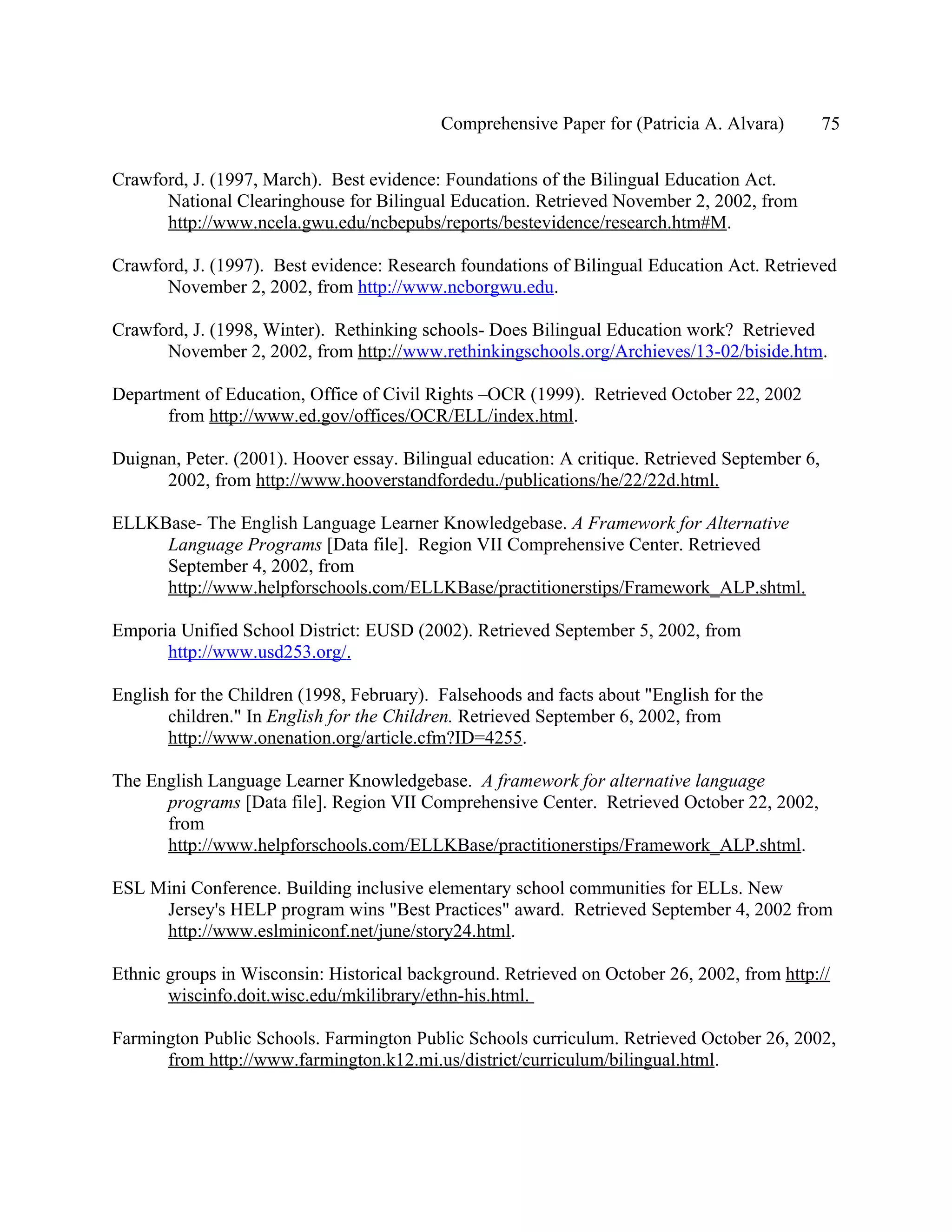 Comprehensive Paper for (Patricia A. Alvara)         75

Crawford, J. (1997, March). Best evidence: Foundations of the Bilingual Education Act.
      National Clearinghouse for Bilingual Education. Retrieved November 2, 2002, from
      http://www.ncela.gwu.edu/ncbepubs/reports/bestevidence/research.htm#M.

Crawford, J. (1997). Best evidence: Research foundations of Bilingual Education Act. Retrieved
      November 2, 2002, from http://www.ncborgwu.edu.

Crawford, J. (1998, Winter). Rethinking schools- Does Bilingual Education work? Retrieved
      November 2, 2002, from http://www.rethinkingschools.org/Archieves/13-02/biside.htm.

Department of Education, Office of Civil Rights –OCR (1999). Retrieved October 22, 2002
      from http://www.ed.gov/offices/OCR/ELL/index.html.

Duignan, Peter. (2001). Hoover essay. Bilingual education: A critique. Retrieved September 6,
      2002, from http://www.hooverstandfordedu./publications/he/22/22d.html.

ELLKBase- The English Language Learner Knowledgebase. A Framework for Alternative
     Language Programs [Data file]. Region VII Comprehensive Center. Retrieved
     September 4, 2002, from
     http://www.helpforschools.com/ELLKBase/practitionerstips/Framework_ALP.shtml.

Emporia Unified School District: EUSD (2002). Retrieved September 5, 2002, from
      http://www.usd253.org/.

English for the Children (1998, February). Falsehoods and facts about "English for the
       children." In English for the Children. Retrieved September 6, 2002, from
       http://www.onenation.org/article.cfm?ID=4255.

The English Language Learner Knowledgebase. A framework for alternative language
      programs [Data file]. Region VII Comprehensive Center. Retrieved October 22, 2002,
      from
      http://www.helpforschools.com/ELLKBase/practitionerstips/Framework_ALP.shtml.

ESL Mini Conference. Building inclusive elementary school communities for ELLs. New
     Jersey's HELP program wins "Best Practices" award. Retrieved September 4, 2002 from
     http://www.eslminiconf.net/june/story24.html.

Ethnic groups in Wisconsin: Historical background. Retrieved on October 26, 2002, from http://
       wiscinfo.doit.wisc.edu/mkilibrary/ethn-his.html.

Farmington Public Schools. Farmington Public Schools curriculum. Retrieved October 26, 2002,
      from http://www.farmington.k12.mi.us/district/curriculum/bilingual.html.
 
