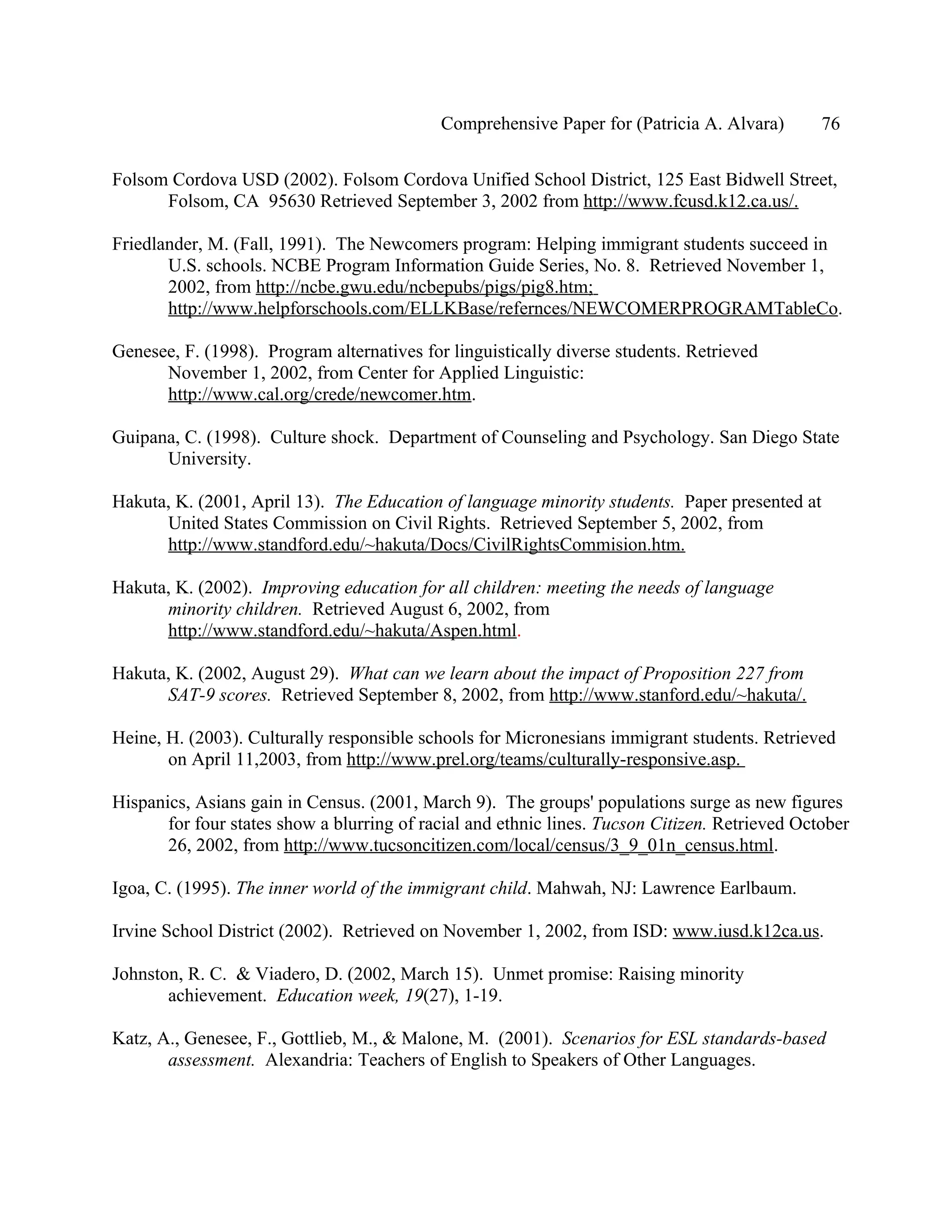 Comprehensive Paper for (Patricia A. Alvara)        76

Folsom Cordova USD (2002). Folsom Cordova Unified School District, 125 East Bidwell Street,
      Folsom, CA 95630 Retrieved September 3, 2002 from http://www.fcusd.k12.ca.us/.

Friedlander, M. (Fall, 1991). The Newcomers program: Helping immigrant students succeed in
       U.S. schools. NCBE Program Information Guide Series, No. 8. Retrieved November 1,
       2002, from http://ncbe.gwu.edu/ncbepubs/pigs/pig8.htm;
       http://www.helpforschools.com/ELLKBase/refernces/NEWCOMERPROGRAMTableCo.

Genesee, F. (1998). Program alternatives for linguistically diverse students. Retrieved
      November 1, 2002, from Center for Applied Linguistic:
      http://www.cal.org/crede/newcomer.htm.

Guipana, C. (1998). Culture shock. Department of Counseling and Psychology. San Diego State
      University.

Hakuta, K. (2001, April 13). The Education of language minority students. Paper presented at
      United States Commission on Civil Rights. Retrieved September 5, 2002, from
      http://www.standford.edu/~hakuta/Docs/CivilRightsCommision.htm.

Hakuta, K. (2002). Improving education for all children: meeting the needs of language
      minority children. Retrieved August 6, 2002, from
      http://www.standford.edu/~hakuta/Aspen.html.

Hakuta, K. (2002, August 29). What can we learn about the impact of Proposition 227 from
      SAT-9 scores. Retrieved September 8, 2002, from http://www.stanford.edu/~hakuta/.

Heine, H. (2003). Culturally responsible schools for Micronesians immigrant students. Retrieved
       on April 11,2003, from http://www.prel.org/teams/culturally-responsive.asp.

Hispanics, Asians gain in Census. (2001, March 9). The groups' populations surge as new figures
       for four states show a blurring of racial and ethnic lines. Tucson Citizen. Retrieved October
       26, 2002, from http://www.tucsoncitizen.com/local/census/3_9_01n_census.html.

Igoa, C. (1995). The inner world of the immigrant child. Mahwah, NJ: Lawrence Earlbaum.

Irvine School District (2002). Retrieved on November 1, 2002, from ISD: www.iusd.k12ca.us.

Johnston, R. C. & Viadero, D. (2002, March 15). Unmet promise: Raising minority
       achievement. Education week, 19(27), 1-19.

Katz, A., Genesee, F., Gottlieb, M., & Malone, M. (2001). Scenarios for ESL standards-based
       assessment. Alexandria: Teachers of English to Speakers of Other Languages.
 