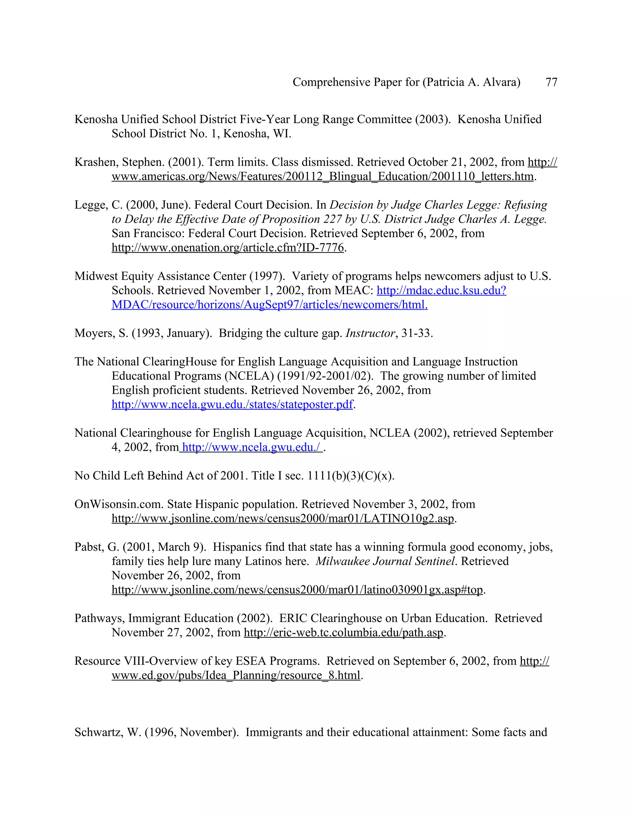 Comprehensive Paper for (Patricia A. Alvara)      77

Kenosha Unified School District Five-Year Long Range Committee (2003). Kenosha Unified
      School District No. 1, Kenosha, WI.

Krashen, Stephen. (2001). Term limits. Class dismissed. Retrieved October 21, 2002, from http://
      www.americas.org/News/Features/200112_Blingual_Education/2001110_letters.htm.

Legge, C. (2000, June). Federal Court Decision. In Decision by Judge Charles Legge: Refusing
       to Delay the Effective Date of Proposition 227 by U.S. District Judge Charles A. Legge.
       San Francisco: Federal Court Decision. Retrieved September 6, 2002, from
       http://www.onenation.org/article.cfm?ID-7776.

Midwest Equity Assistance Center (1997). Variety of programs helps newcomers adjust to U.S.
     Schools. Retrieved November 1, 2002, from MEAC: http://mdac.educ.ksu.edu?
     MDAC/resource/horizons/AugSept97/articles/newcomers/html.

Moyers, S. (1993, January). Bridging the culture gap. Instructor, 31-33.

The National ClearingHouse for English Language Acquisition and Language Instruction
      Educational Programs (NCELA) (1991/92-2001/02). The growing number of limited
      English proficient students. Retrieved November 26, 2002, from
      http://www.ncela.gwu.edu./states/stateposter.pdf.

National Clearinghouse for English Language Acquisition, NCLEA (2002), retrieved September
       4, 2002, from http://www.ncela.gwu.edu./ .

No Child Left Behind Act of 2001. Title I sec. 1111(b)(3)(C)(x).

OnWisonsin.com. State Hispanic population. Retrieved November 3, 2002, from
     http://www.jsonline.com/news/census2000/mar01/LATINO10g2.asp.

Pabst, G. (2001, March 9). Hispanics find that state has a winning formula good economy, jobs,
       family ties help lure many Latinos here. Milwaukee Journal Sentinel. Retrieved
       November 26, 2002, from
       http://www.jsonline.com/news/census2000/mar01/latino030901gx.asp#top.

Pathways, Immigrant Education (2002). ERIC Clearinghouse on Urban Education. Retrieved
      November 27, 2002, from http://eric-web.tc.columbia.edu/path.asp.

Resource VIII-Overview of key ESEA Programs. Retrieved on September 6, 2002, from http://
      www.ed.gov/pubs/Idea_Planning/resource_8.html.



Schwartz, W. (1996, November). Immigrants and their educational attainment: Some facts and
 