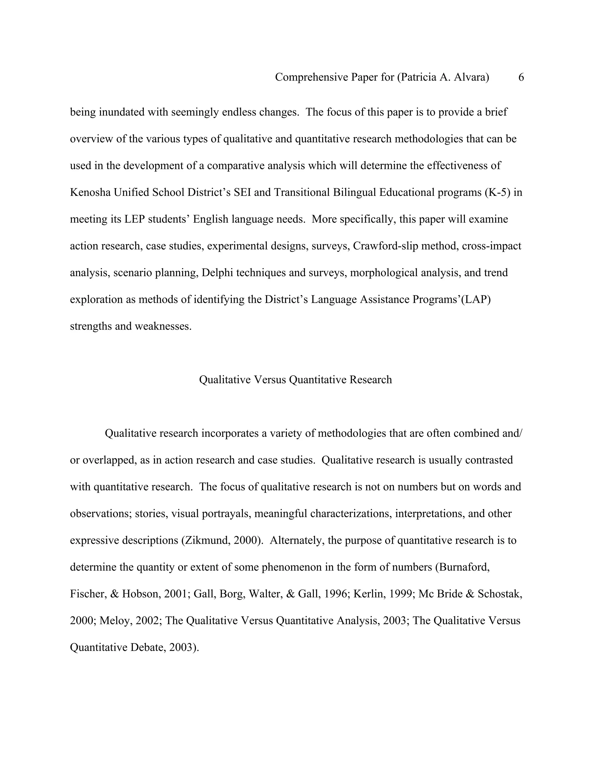 Comprehensive Paper for (Patricia A. Alvara)            6

being inundated with seemingly endless changes. The focus of this paper is to provide a brief

overview of the various types of qualitative and quantitative research methodologies that can be

used in the development of a comparative analysis which will determine the effectiveness of

Kenosha Unified School District’s SEI and Transitional Bilingual Educational programs (K-5) in

meeting its LEP students’ English language needs. More specifically, this paper will examine

action research, case studies, experimental designs, surveys, Crawford-slip method, cross-impact

analysis, scenario planning, Delphi techniques and surveys, morphological analysis, and trend

exploration as methods of identifying the District’s Language Assistance Programs’(LAP)

strengths and weaknesses.



                            Qualitative Versus Quantitative Research



       Qualitative research incorporates a variety of methodologies that are often combined and/

or overlapped, as in action research and case studies. Qualitative research is usually contrasted

with quantitative research. The focus of qualitative research is not on numbers but on words and

observations; stories, visual portrayals, meaningful characterizations, interpretations, and other

expressive descriptions (Zikmund, 2000). Alternately, the purpose of quantitative research is to

determine the quantity or extent of some phenomenon in the form of numbers (Burnaford,

Fischer, & Hobson, 2001; Gall, Borg, Walter, & Gall, 1996; Kerlin, 1999; Mc Bride & Schostak,

2000; Meloy, 2002; The Qualitative Versus Quantitative Analysis, 2003; The Qualitative Versus

Quantitative Debate, 2003).
 