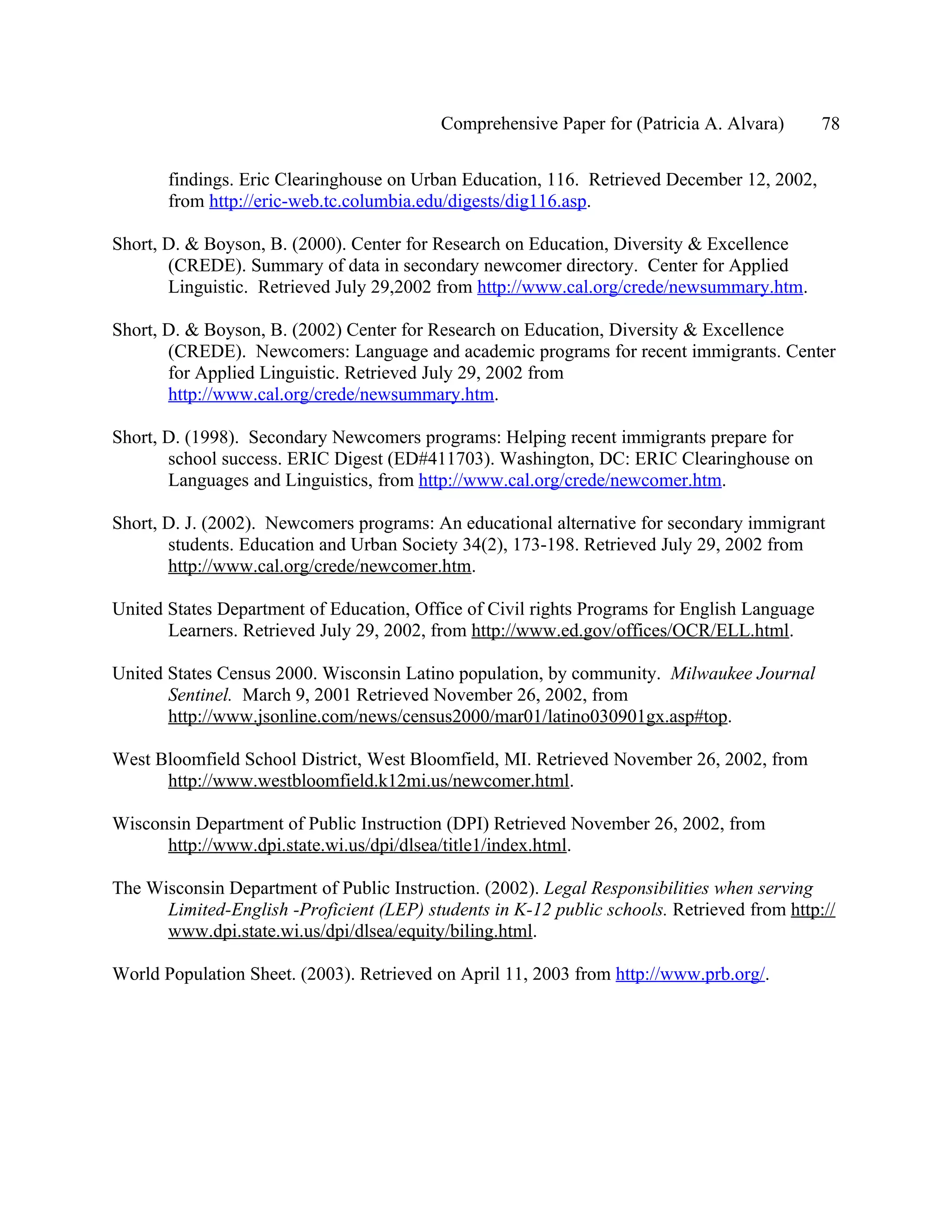 Comprehensive Paper for (Patricia A. Alvara)       78

       findings. Eric Clearinghouse on Urban Education, 116. Retrieved December 12, 2002,
       from http://eric-web.tc.columbia.edu/digests/dig116.asp.

Short, D. & Boyson, B. (2000). Center for Research on Education, Diversity & Excellence
       (CREDE). Summary of data in secondary newcomer directory. Center for Applied
       Linguistic. Retrieved July 29,2002 from http://www.cal.org/crede/newsummary.htm.

Short, D. & Boyson, B. (2002) Center for Research on Education, Diversity & Excellence
       (CREDE). Newcomers: Language and academic programs for recent immigrants. Center
       for Applied Linguistic. Retrieved July 29, 2002 from
       http://www.cal.org/crede/newsummary.htm.

Short, D. (1998). Secondary Newcomers programs: Helping recent immigrants prepare for
       school success. ERIC Digest (ED#411703). Washington, DC: ERIC Clearinghouse on
       Languages and Linguistics, from http://www.cal.org/crede/newcomer.htm.

Short, D. J. (2002). Newcomers programs: An educational alternative for secondary immigrant
       students. Education and Urban Society 34(2), 173-198. Retrieved July 29, 2002 from
       http://www.cal.org/crede/newcomer.htm.

United States Department of Education, Office of Civil rights Programs for English Language
       Learners. Retrieved July 29, 2002, from http://www.ed.gov/offices/OCR/ELL.html.

United States Census 2000. Wisconsin Latino population, by community. Milwaukee Journal
       Sentinel. March 9, 2001 Retrieved November 26, 2002, from
       http://www.jsonline.com/news/census2000/mar01/latino030901gx.asp#top.

West Bloomfield School District, West Bloomfield, MI. Retrieved November 26, 2002, from
      http://www.westbloomfield.k12mi.us/newcomer.html.

Wisconsin Department of Public Instruction (DPI) Retrieved November 26, 2002, from
      http://www.dpi.state.wi.us/dpi/dlsea/title1/index.html.

The Wisconsin Department of Public Instruction. (2002). Legal Responsibilities when serving
      Limited-English -Proficient (LEP) students in K-12 public schools. Retrieved from http://
      www.dpi.state.wi.us/dpi/dlsea/equity/biling.html.

World Population Sheet. (2003). Retrieved on April 11, 2003 from http://www.prb.org/.
 