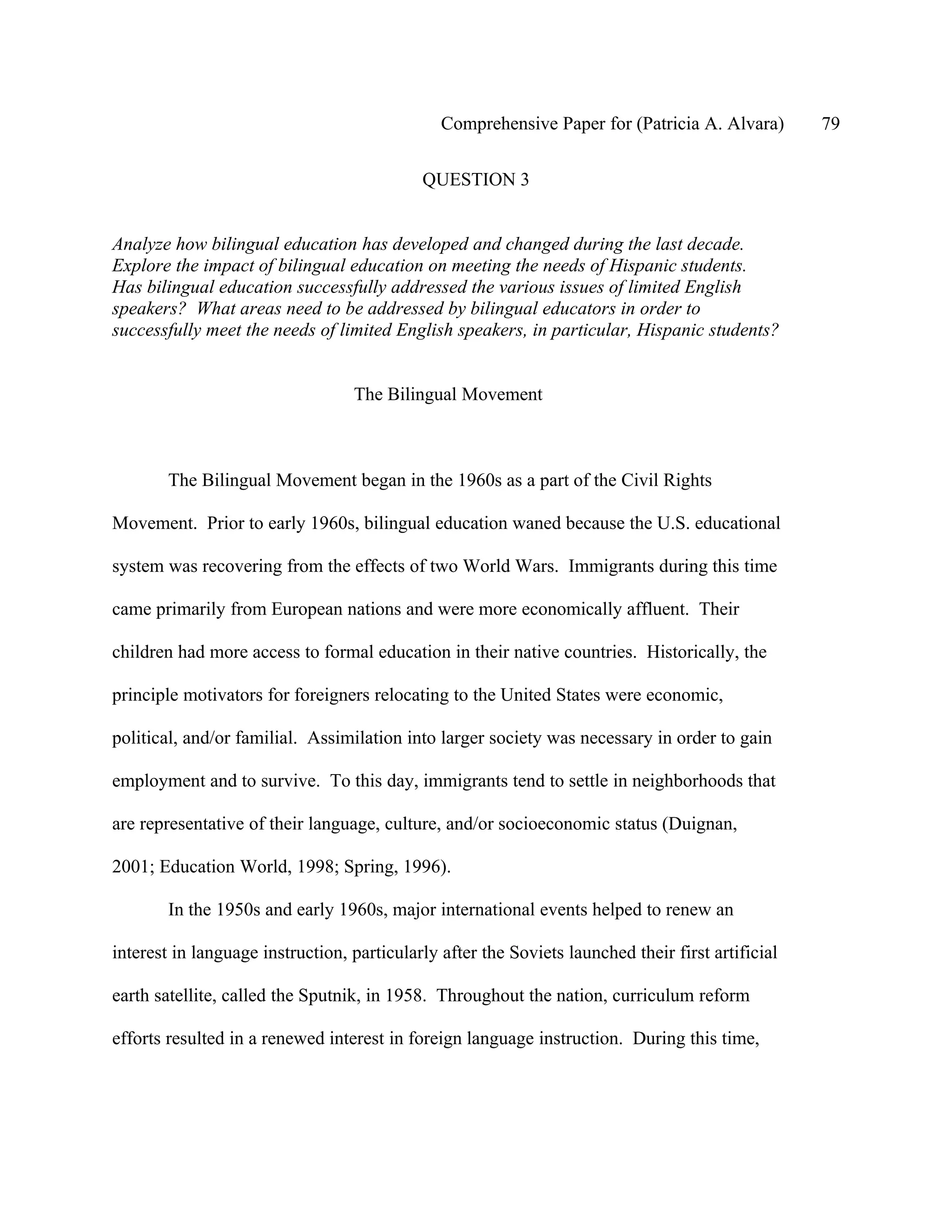 Comprehensive Paper for (Patricia A. Alvara)        79

                                            QUESTION 3


Analyze how bilingual education has developed and changed during the last decade.
Explore the impact of bilingual education on meeting the needs of Hispanic students.
Has bilingual education successfully addressed the various issues of limited English
speakers? What areas need to be addressed by bilingual educators in order to
successfully meet the needs of limited English speakers, in particular, Hispanic students?


                                  The Bilingual Movement



        The Bilingual Movement began in the 1960s as a part of the Civil Rights

Movement. Prior to early 1960s, bilingual education waned because the U.S. educational

system was recovering from the effects of two World Wars. Immigrants during this time

came primarily from European nations and were more economically affluent. Their

children had more access to formal education in their native countries. Historically, the

principle motivators for foreigners relocating to the United States were economic,

political, and/or familial. Assimilation into larger society was necessary in order to gain

employment and to survive. To this day, immigrants tend to settle in neighborhoods that

are representative of their language, culture, and/or socioeconomic status (Duignan,

2001; Education World, 1998; Spring, 1996).

        In the 1950s and early 1960s, major international events helped to renew an

interest in language instruction, particularly after the Soviets launched their first artificial

earth satellite, called the Sputnik, in 1958. Throughout the nation, curriculum reform

efforts resulted in a renewed interest in foreign language instruction. During this time,
 