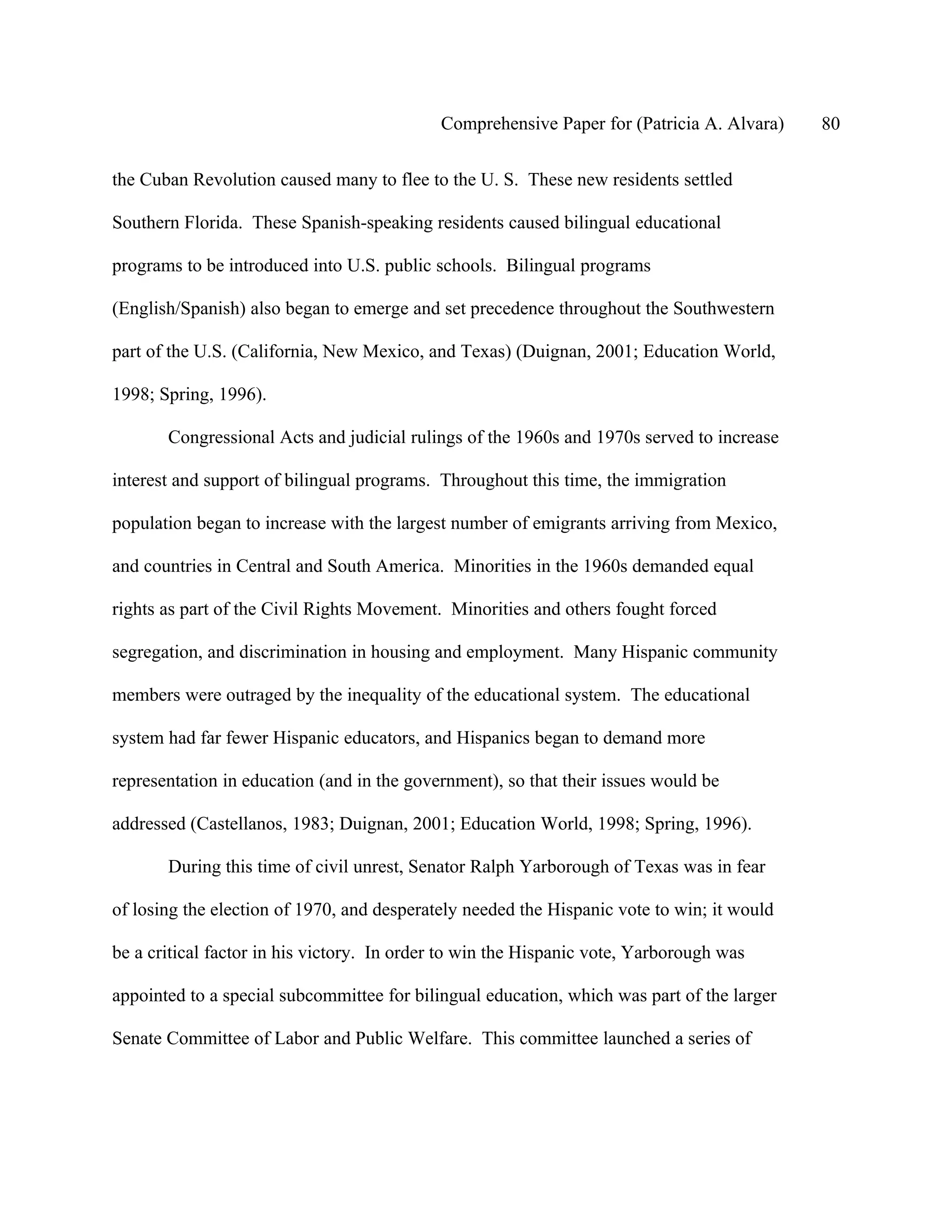 Comprehensive Paper for (Patricia A. Alvara)    80

the Cuban Revolution caused many to flee to the U. S. These new residents settled

Southern Florida. These Spanish-speaking residents caused bilingual educational

programs to be introduced into U.S. public schools. Bilingual programs

(English/Spanish) also began to emerge and set precedence throughout the Southwestern

part of the U.S. (California, New Mexico, and Texas) (Duignan, 2001; Education World,

1998; Spring, 1996).

       Congressional Acts and judicial rulings of the 1960s and 1970s served to increase

interest and support of bilingual programs. Throughout this time, the immigration

population began to increase with the largest number of emigrants arriving from Mexico,

and countries in Central and South America. Minorities in the 1960s demanded equal

rights as part of the Civil Rights Movement. Minorities and others fought forced

segregation, and discrimination in housing and employment. Many Hispanic community

members were outraged by the inequality of the educational system. The educational

system had far fewer Hispanic educators, and Hispanics began to demand more

representation in education (and in the government), so that their issues would be

addressed (Castellanos, 1983; Duignan, 2001; Education World, 1998; Spring, 1996).

       During this time of civil unrest, Senator Ralph Yarborough of Texas was in fear

of losing the election of 1970, and desperately needed the Hispanic vote to win; it would

be a critical factor in his victory. In order to win the Hispanic vote, Yarborough was

appointed to a special subcommittee for bilingual education, which was part of the larger

Senate Committee of Labor and Public Welfare. This committee launched a series of
 