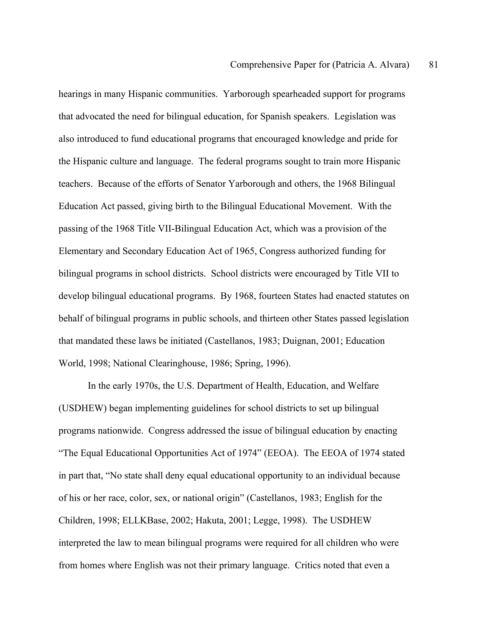 Comprehensive Paper for (Patricia A. Alvara)     81

hearings in many Hispanic communities. Yarborough spearheaded support for programs

that advocated the need for bilingual education, for Spanish speakers. Legislation was

also introduced to fund educational programs that encouraged knowledge and pride for

the Hispanic culture and language. The federal programs sought to train more Hispanic

teachers. Because of the efforts of Senator Yarborough and others, the 1968 Bilingual

Education Act passed, giving birth to the Bilingual Educational Movement. With the

passing of the 1968 Title VII-Bilingual Education Act, which was a provision of the

Elementary and Secondary Education Act of 1965, Congress authorized funding for

bilingual programs in school districts. School districts were encouraged by Title VII to

develop bilingual educational programs. By 1968, fourteen States had enacted statutes on

behalf of bilingual programs in public schools, and thirteen other States passed legislation

that mandated these laws be initiated (Castellanos, 1983; Duignan, 2001; Education

World, 1998; National Clearinghouse, 1986; Spring, 1996).

       In the early 1970s, the U.S. Department of Health, Education, and Welfare

(USDHEW) began implementing guidelines for school districts to set up bilingual

programs nationwide. Congress addressed the issue of bilingual education by enacting

“The Equal Educational Opportunities Act of 1974” (EEOA). The EEOA of 1974 stated

in part that, “No state shall deny equal educational opportunity to an individual because

of his or her race, color, sex, or national origin” (Castellanos, 1983; English for the

Children, 1998; ELLKBase, 2002; Hakuta, 2001; Legge, 1998). The USDHEW

interpreted the law to mean bilingual programs were required for all children who were

from homes where English was not their primary language. Critics noted that even a
 