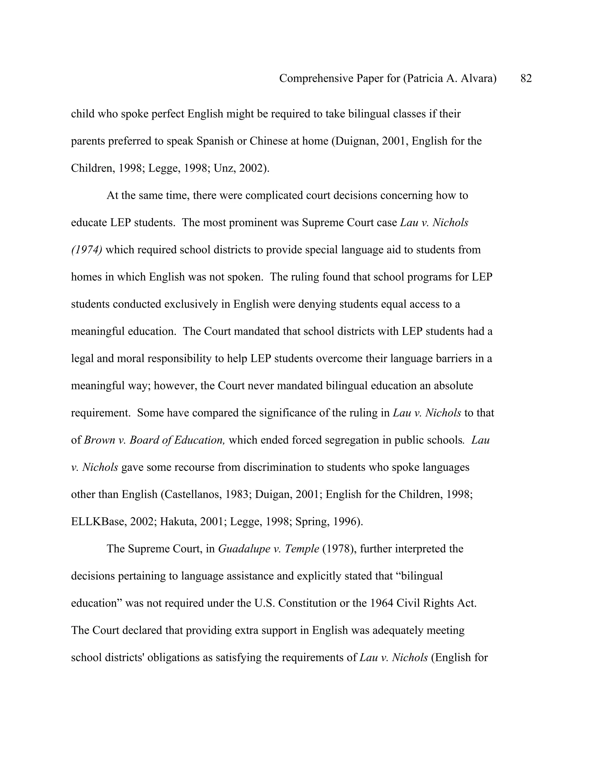 Comprehensive Paper for (Patricia A. Alvara)     82

child who spoke perfect English might be required to take bilingual classes if their

parents preferred to speak Spanish or Chinese at home (Duignan, 2001, English for the

Children, 1998; Legge, 1998; Unz, 2002).

       At the same time, there were complicated court decisions concerning how to

educate LEP students. The most prominent was Supreme Court case Lau v. Nichols

(1974) which required school districts to provide special language aid to students from

homes in which English was not spoken. The ruling found that school programs for LEP

students conducted exclusively in English were denying students equal access to a

meaningful education. The Court mandated that school districts with LEP students had a

legal and moral responsibility to help LEP students overcome their language barriers in a

meaningful way; however, the Court never mandated bilingual education an absolute

requirement. Some have compared the significance of the ruling in Lau v. Nichols to that

of Brown v. Board of Education, which ended forced segregation in public schools. Lau

v. Nichols gave some recourse from discrimination to students who spoke languages

other than English (Castellanos, 1983; Duigan, 2001; English for the Children, 1998;

ELLKBase, 2002; Hakuta, 2001; Legge, 1998; Spring, 1996).

       The Supreme Court, in Guadalupe v. Temple (1978), further interpreted the

decisions pertaining to language assistance and explicitly stated that “bilingual

education” was not required under the U.S. Constitution or the 1964 Civil Rights Act.

The Court declared that providing extra support in English was adequately meeting

school districts' obligations as satisfying the requirements of Lau v. Nichols (English for
 