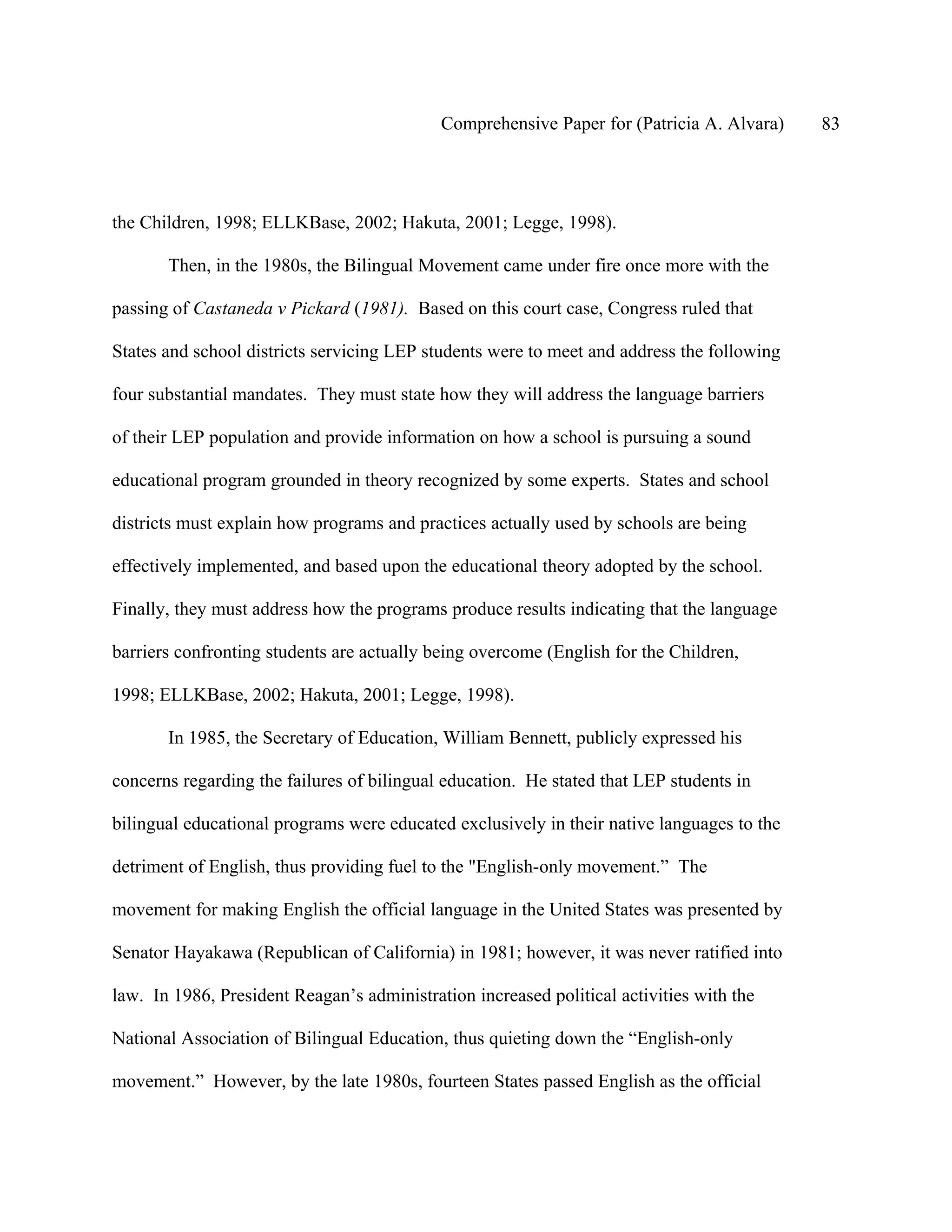 Comprehensive Paper for (Patricia A. Alvara)    83




the Children, 1998; ELLKBase, 2002; Hakuta, 2001; Legge, 1998).

       Then, in the 1980s, the Bilingual Movement came under fire once more with the

passing of Castaneda v Pickard (1981). Based on this court case, Congress ruled that

States and school districts servicing LEP students were to meet and address the following

four substantial mandates. They must state how they will address the language barriers

of their LEP population and provide information on how a school is pursuing a sound

educational program grounded in theory recognized by some experts. States and school

districts must explain how programs and practices actually used by schools are being

effectively implemented, and based upon the educational theory adopted by the school.

Finally, they must address how the programs produce results indicating that the language

barriers confronting students are actually being overcome (English for the Children,

1998; ELLKBase, 2002; Hakuta, 2001; Legge, 1998).

       In 1985, the Secretary of Education, William Bennett, publicly expressed his

concerns regarding the failures of bilingual education. He stated that LEP students in

bilingual educational programs were educated exclusively in their native languages to the

detriment of English, thus providing fuel to the "English-only movement.” The

movement for making English the official language in the United States was presented by

Senator Hayakawa (Republican of California) in 1981; however, it was never ratified into

law. In 1986, President Reagan’s administration increased political activities with the

National Association of Bilingual Education, thus quieting down the “English-only

movement.” However, by the late 1980s, fourteen States passed English as the official
 