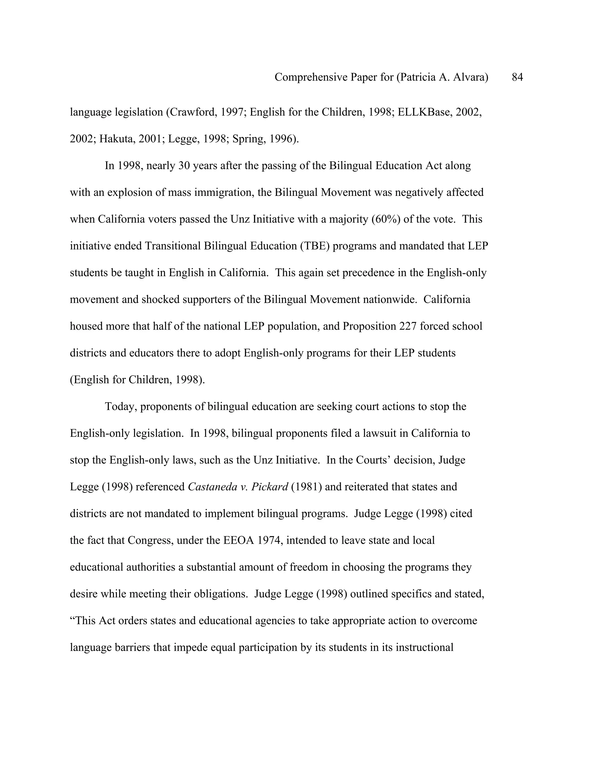 Comprehensive Paper for (Patricia A. Alvara)    84

language legislation (Crawford, 1997; English for the Children, 1998; ELLKBase, 2002,

2002; Hakuta, 2001; Legge, 1998; Spring, 1996).

       In 1998, nearly 30 years after the passing of the Bilingual Education Act along

with an explosion of mass immigration, the Bilingual Movement was negatively affected

when California voters passed the Unz Initiative with a majority (60%) of the vote. This

initiative ended Transitional Bilingual Education (TBE) programs and mandated that LEP

students be taught in English in California. This again set precedence in the English-only

movement and shocked supporters of the Bilingual Movement nationwide. California

housed more that half of the national LEP population, and Proposition 227 forced school

districts and educators there to adopt English-only programs for their LEP students

(English for Children, 1998).

       Today, proponents of bilingual education are seeking court actions to stop the

English-only legislation. In 1998, bilingual proponents filed a lawsuit in California to

stop the English-only laws, such as the Unz Initiative. In the Courts’ decision, Judge

Legge (1998) referenced Castaneda v. Pickard (1981) and reiterated that states and

districts are not mandated to implement bilingual programs. Judge Legge (1998) cited

the fact that Congress, under the EEOA 1974, intended to leave state and local

educational authorities a substantial amount of freedom in choosing the programs they

desire while meeting their obligations. Judge Legge (1998) outlined specifics and stated,

“This Act orders states and educational agencies to take appropriate action to overcome

language barriers that impede equal participation by its students in its instructional
 