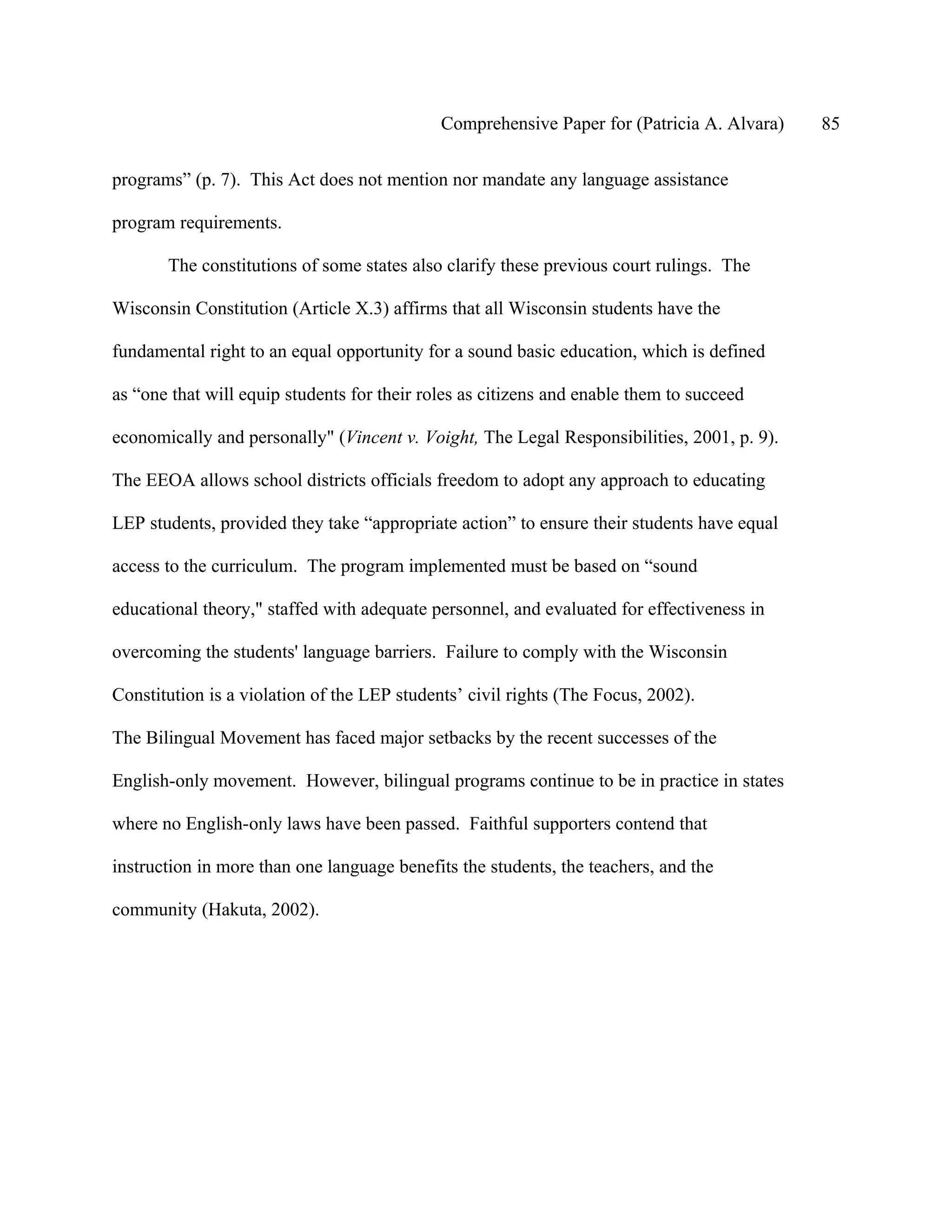 Comprehensive Paper for (Patricia A. Alvara)   85

programs” (p. 7). This Act does not mention nor mandate any language assistance

program requirements.

       The constitutions of some states also clarify these previous court rulings. The

Wisconsin Constitution (Article X.3) affirms that all Wisconsin students have the

fundamental right to an equal opportunity for a sound basic education, which is defined

as “one that will equip students for their roles as citizens and enable them to succeed

economically and personally" (Vincent v. Voight, The Legal Responsibilities, 2001, p. 9).

The EEOA allows school districts officials freedom to adopt any approach to educating

LEP students, provided they take “appropriate action” to ensure their students have equal

access to the curriculum. The program implemented must be based on “sound

educational theory," staffed with adequate personnel, and evaluated for effectiveness in

overcoming the students' language barriers. Failure to comply with the Wisconsin

Constitution is a violation of the LEP students’ civil rights (The Focus, 2002).

The Bilingual Movement has faced major setbacks by the recent successes of the

English-only movement. However, bilingual programs continue to be in practice in states

where no English-only laws have been passed. Faithful supporters contend that

instruction in more than one language benefits the students, the teachers, and the

community (Hakuta, 2002).
 