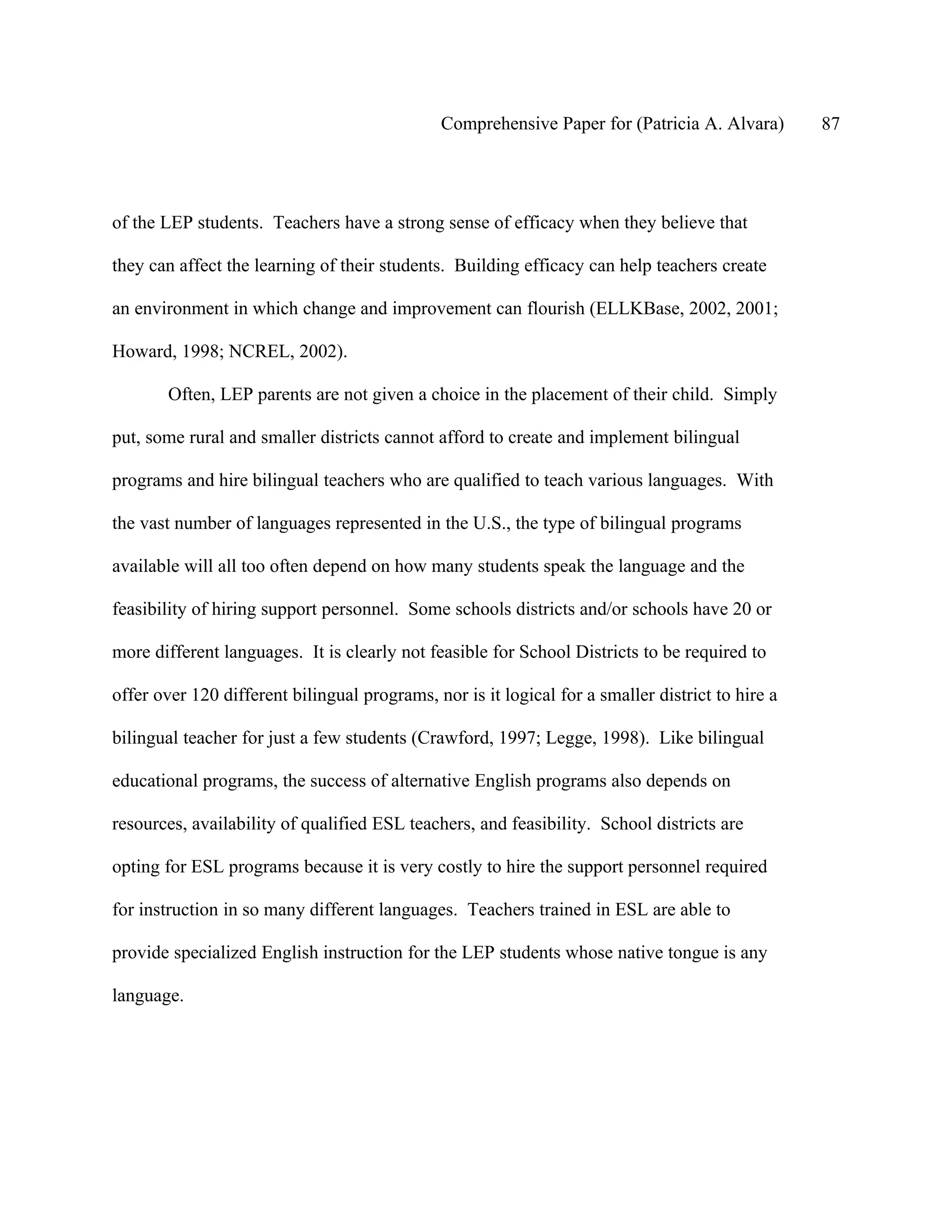 Comprehensive Paper for (Patricia A. Alvara)        87




of the LEP students. Teachers have a strong sense of efficacy when they believe that

they can affect the learning of their students. Building efficacy can help teachers create

an environment in which change and improvement can flourish (ELLKBase, 2002, 2001;

Howard, 1998; NCREL, 2002).

       Often, LEP parents are not given a choice in the placement of their child. Simply

put, some rural and smaller districts cannot afford to create and implement bilingual

programs and hire bilingual teachers who are qualified to teach various languages. With

the vast number of languages represented in the U.S., the type of bilingual programs

available will all too often depend on how many students speak the language and the

feasibility of hiring support personnel. Some schools districts and/or schools have 20 or

more different languages. It is clearly not feasible for School Districts to be required to

offer over 120 different bilingual programs, nor is it logical for a smaller district to hire a

bilingual teacher for just a few students (Crawford, 1997; Legge, 1998). Like bilingual

educational programs, the success of alternative English programs also depends on

resources, availability of qualified ESL teachers, and feasibility. School districts are

opting for ESL programs because it is very costly to hire the support personnel required

for instruction in so many different languages. Teachers trained in ESL are able to

provide specialized English instruction for the LEP students whose native tongue is any

language.
 
