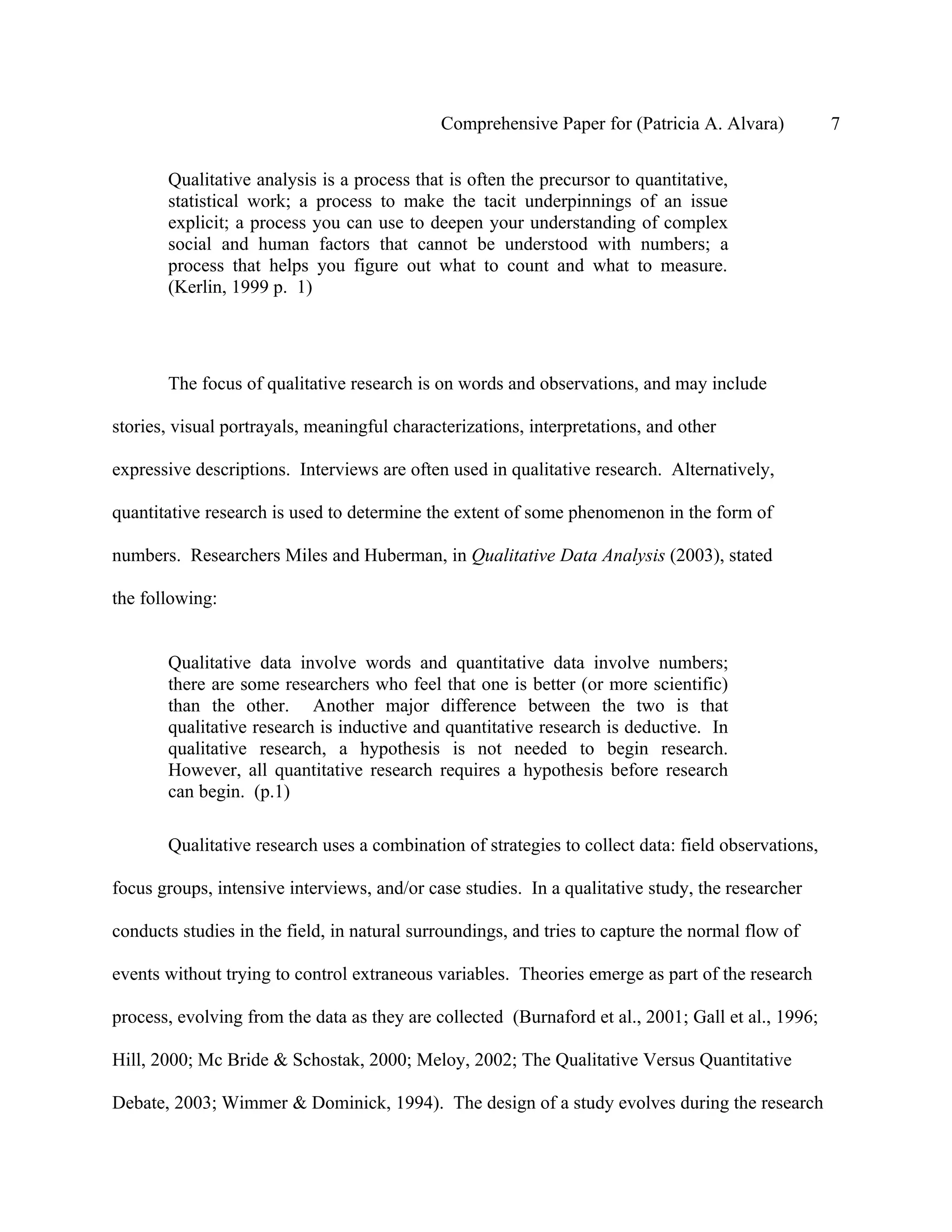 Comprehensive Paper for (Patricia A. Alvara)           7

       Qualitative analysis is a process that is often the precursor to quantitative,
       statistical work; a process to make the tacit underpinnings of an issue
       explicit; a process you can use to deepen your understanding of complex
       social and human factors that cannot be understood with numbers; a
       process that helps you figure out what to count and what to measure.
       (Kerlin, 1999 p. 1)




       The focus of qualitative research is on words and observations, and may include

stories, visual portrayals, meaningful characterizations, interpretations, and other

expressive descriptions. Interviews are often used in qualitative research. Alternatively,

quantitative research is used to determine the extent of some phenomenon in the form of

numbers. Researchers Miles and Huberman, in Qualitative Data Analysis (2003), stated

the following:


       Qualitative data involve words and quantitative data involve numbers;
       there are some researchers who feel that one is better (or more scientific)
       than the other. Another major difference between the two is that
       qualitative research is inductive and quantitative research is deductive. In
       qualitative research, a hypothesis is not needed to begin research.
       However, all quantitative research requires a hypothesis before research
       can begin. (p.1)

       Qualitative research uses a combination of strategies to collect data: field observations,

focus groups, intensive interviews, and/or case studies. In a qualitative study, the researcher

conducts studies in the field, in natural surroundings, and tries to capture the normal flow of

events without trying to control extraneous variables. Theories emerge as part of the research

process, evolving from the data as they are collected (Burnaford et al., 2001; Gall et al., 1996;

Hill, 2000; Mc Bride & Schostak, 2000; Meloy, 2002; The Qualitative Versus Quantitative

Debate, 2003; Wimmer & Dominick, 1994). The design of a study evolves during the research
 