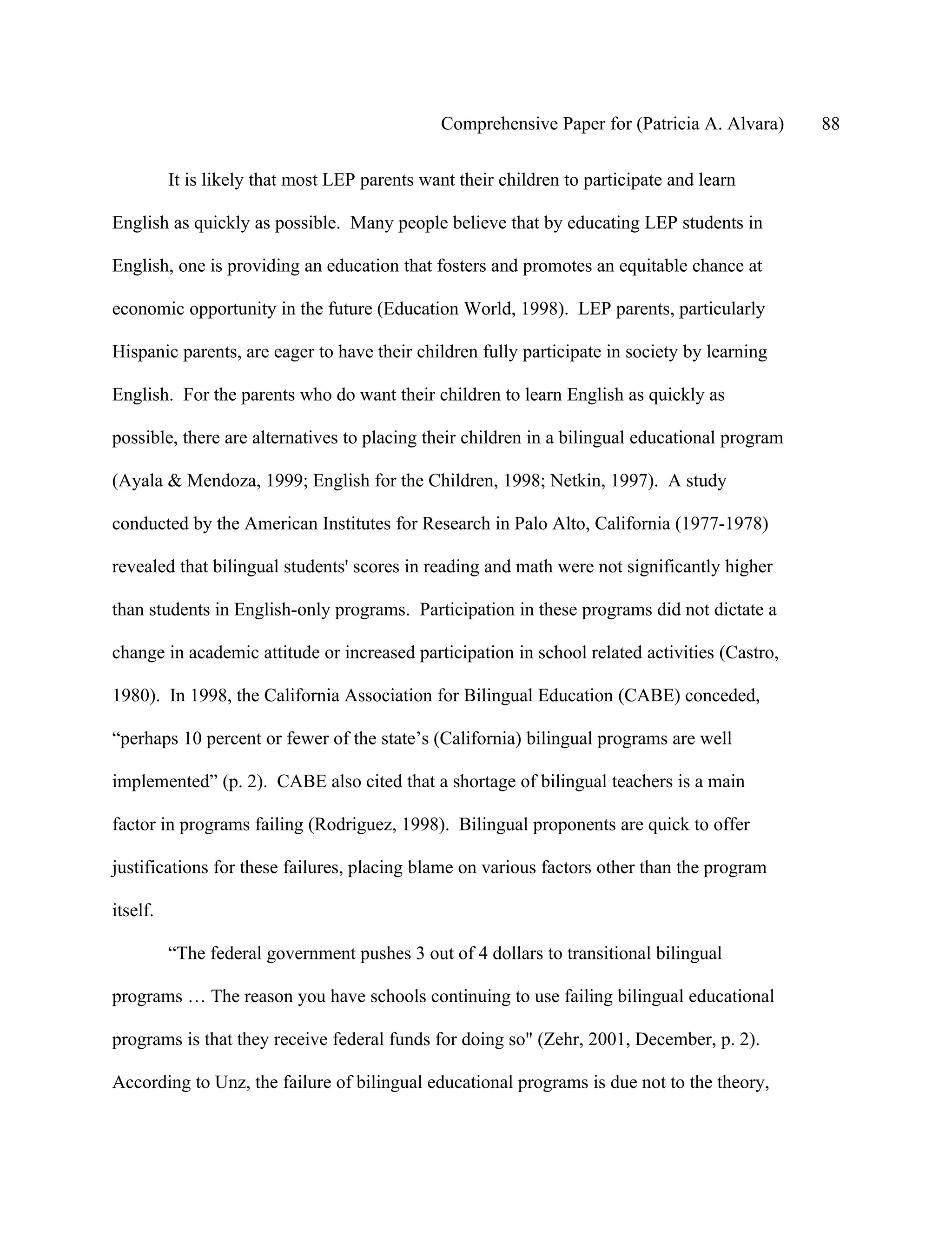 Comprehensive Paper for (Patricia A. Alvara)     88

          It is likely that most LEP parents want their children to participate and learn

English as quickly as possible. Many people believe that by educating LEP students in

English, one is providing an education that fosters and promotes an equitable chance at

economic opportunity in the future (Education World, 1998). LEP parents, particularly

Hispanic parents, are eager to have their children fully participate in society by learning

English. For the parents who do want their children to learn English as quickly as

possible, there are alternatives to placing their children in a bilingual educational program

(Ayala & Mendoza, 1999; English for the Children, 1998; Netkin, 1997). A study

conducted by the American Institutes for Research in Palo Alto, California (1977-1978)

revealed that bilingual students' scores in reading and math were not significantly higher

than students in English-only programs. Participation in these programs did not dictate a

change in academic attitude or increased participation in school related activities (Castro,

1980). In 1998, the California Association for Bilingual Education (CABE) conceded,

“perhaps 10 percent or fewer of the state’s (California) bilingual programs are well

implemented” (p. 2). CABE also cited that a shortage of bilingual teachers is a main

factor in programs failing (Rodriguez, 1998). Bilingual proponents are quick to offer

justifications for these failures, placing blame on various factors other than the program

itself.

          “The federal government pushes 3 out of 4 dollars to transitional bilingual

programs … The reason you have schools continuing to use failing bilingual educational

programs is that they receive federal funds for doing so" (Zehr, 2001, December, p. 2).

According to Unz, the failure of bilingual educational programs is due not to the theory,
 