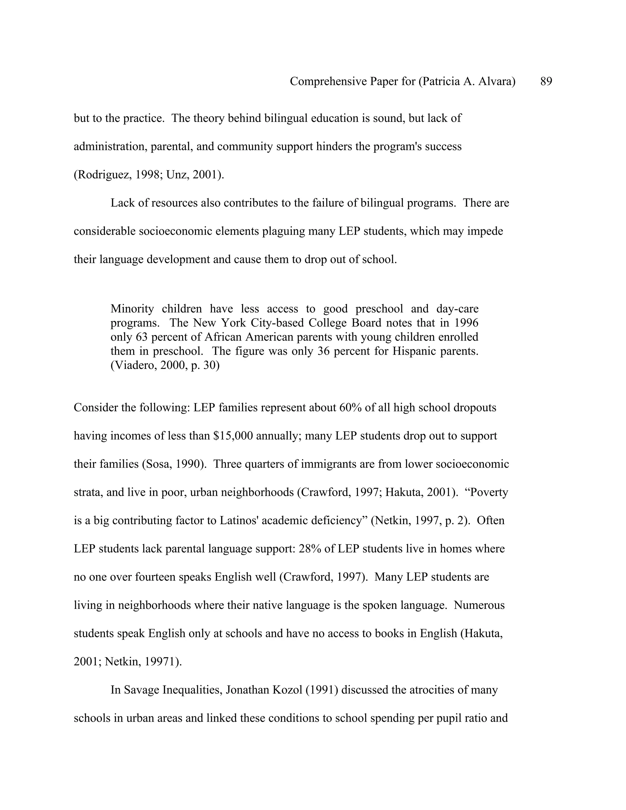 Comprehensive Paper for (Patricia A. Alvara)    89

but to the practice. The theory behind bilingual education is sound, but lack of

administration, parental, and community support hinders the program's success

(Rodriguez, 1998; Unz, 2001).

       Lack of resources also contributes to the failure of bilingual programs. There are

considerable socioeconomic elements plaguing many LEP students, which may impede

their language development and cause them to drop out of school.



       Minority children have less access to good preschool and day-care
       programs. The New York City-based College Board notes that in 1996
       only 63 percent of African American parents with young children enrolled
       them in preschool. The figure was only 36 percent for Hispanic parents.
       (Viadero, 2000, p. 30)


Consider the following: LEP families represent about 60% of all high school dropouts

having incomes of less than $15,000 annually; many LEP students drop out to support

their families (Sosa, 1990). Three quarters of immigrants are from lower socioeconomic

strata, and live in poor, urban neighborhoods (Crawford, 1997; Hakuta, 2001). “Poverty

is a big contributing factor to Latinos' academic deficiency” (Netkin, 1997, p. 2). Often

LEP students lack parental language support: 28% of LEP students live in homes where

no one over fourteen speaks English well (Crawford, 1997). Many LEP students are

living in neighborhoods where their native language is the spoken language. Numerous

students speak English only at schools and have no access to books in English (Hakuta,

2001; Netkin, 19971).

       In Savage Inequalities, Jonathan Kozol (1991) discussed the atrocities of many

schools in urban areas and linked these conditions to school spending per pupil ratio and
 