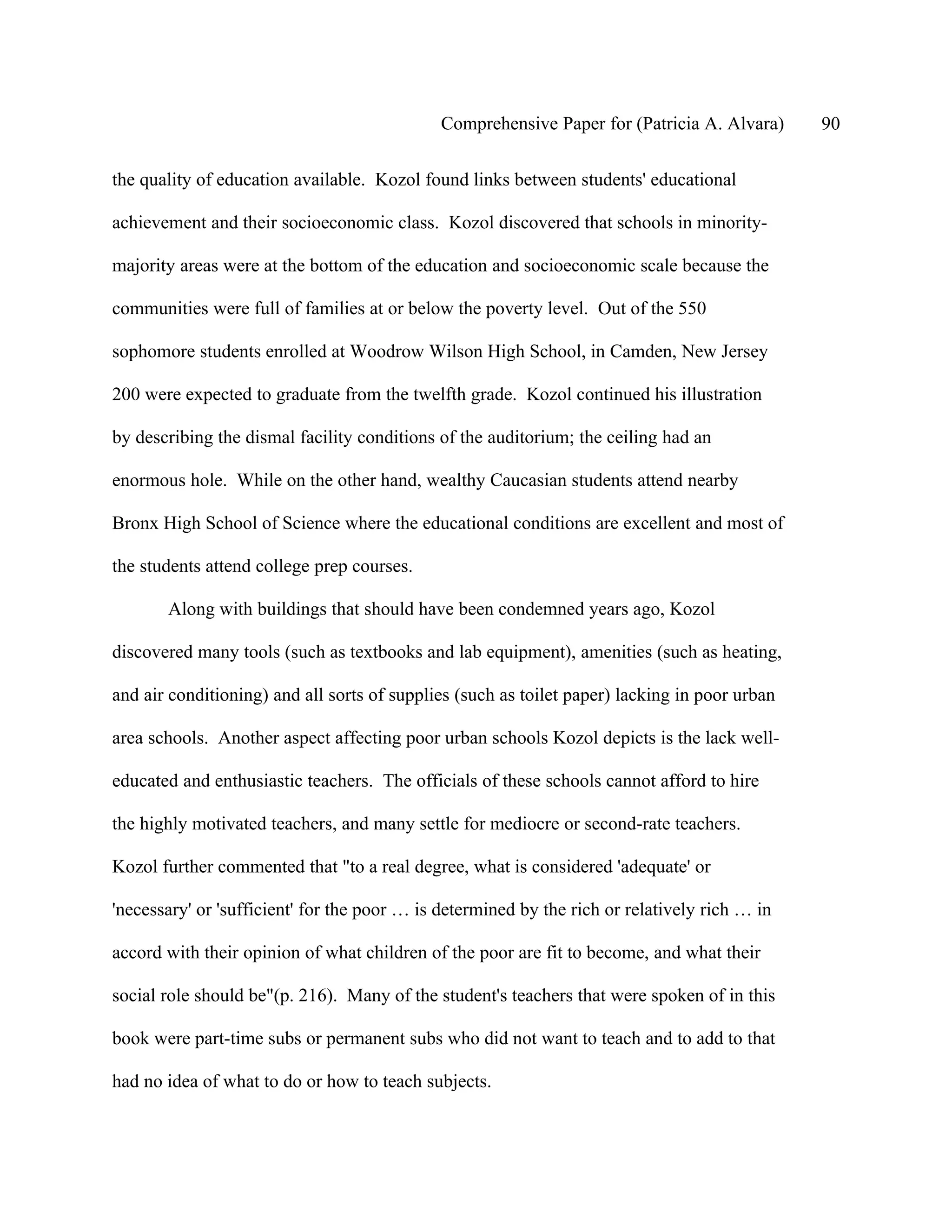 Comprehensive Paper for (Patricia A. Alvara)      90

the quality of education available. Kozol found links between students' educational

achievement and their socioeconomic class. Kozol discovered that schools in minority-

majority areas were at the bottom of the education and socioeconomic scale because the

communities were full of families at or below the poverty level. Out of the 550

sophomore students enrolled at Woodrow Wilson High School, in Camden, New Jersey

200 were expected to graduate from the twelfth grade. Kozol continued his illustration

by describing the dismal facility conditions of the auditorium; the ceiling had an

enormous hole. While on the other hand, wealthy Caucasian students attend nearby

Bronx High School of Science where the educational conditions are excellent and most of

the students attend college prep courses.

       Along with buildings that should have been condemned years ago, Kozol

discovered many tools (such as textbooks and lab equipment), amenities (such as heating,

and air conditioning) and all sorts of supplies (such as toilet paper) lacking in poor urban

area schools. Another aspect affecting poor urban schools Kozol depicts is the lack well-

educated and enthusiastic teachers. The officials of these schools cannot afford to hire

the highly motivated teachers, and many settle for mediocre or second-rate teachers.

Kozol further commented that "to a real degree, what is considered 'adequate' or

'necessary' or 'sufficient' for the poor … is determined by the rich or relatively rich … in

accord with their opinion of what children of the poor are fit to become, and what their

social role should be"(p. 216). Many of the student's teachers that were spoken of in this

book were part-time subs or permanent subs who did not want to teach and to add to that

had no idea of what to do or how to teach subjects.
 