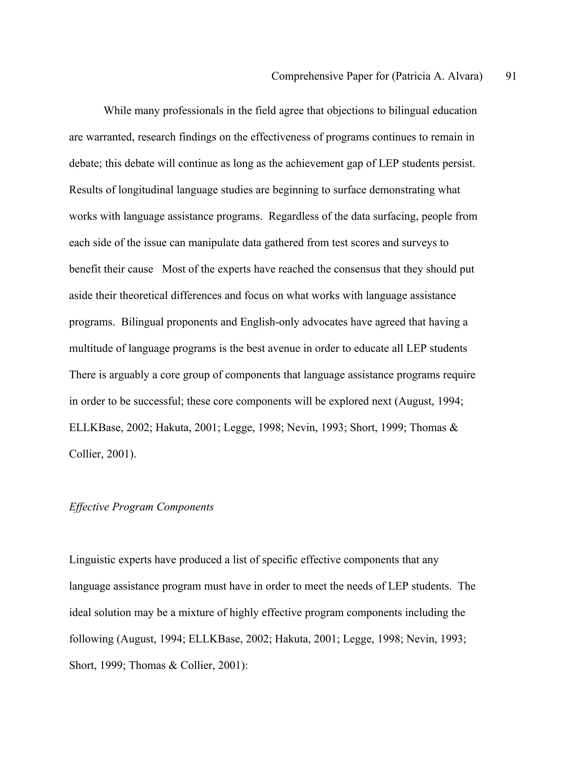 Comprehensive Paper for (Patricia A. Alvara)    91

       While many professionals in the field agree that objections to bilingual education

are warranted, research findings on the effectiveness of programs continues to remain in

debate; this debate will continue as long as the achievement gap of LEP students persist.

Results of longitudinal language studies are beginning to surface demonstrating what

works with language assistance programs. Regardless of the data surfacing, people from

each side of the issue can manipulate data gathered from test scores and surveys to

benefit their cause Most of the experts have reached the consensus that they should put

aside their theoretical differences and focus on what works with language assistance

programs. Bilingual proponents and English-only advocates have agreed that having a

multitude of language programs is the best avenue in order to educate all LEP students

There is arguably a core group of components that language assistance programs require

in order to be successful; these core components will be explored next (August, 1994;

ELLKBase, 2002; Hakuta, 2001; Legge, 1998; Nevin, 1993; Short, 1999; Thomas &

Collier, 2001).



Effective Program Components



Linguistic experts have produced a list of specific effective components that any

language assistance program must have in order to meet the needs of LEP students. The

ideal solution may be a mixture of highly effective program components including the

following (August, 1994; ELLKBase, 2002; Hakuta, 2001; Legge, 1998; Nevin, 1993;

Short, 1999; Thomas & Collier, 2001):
 