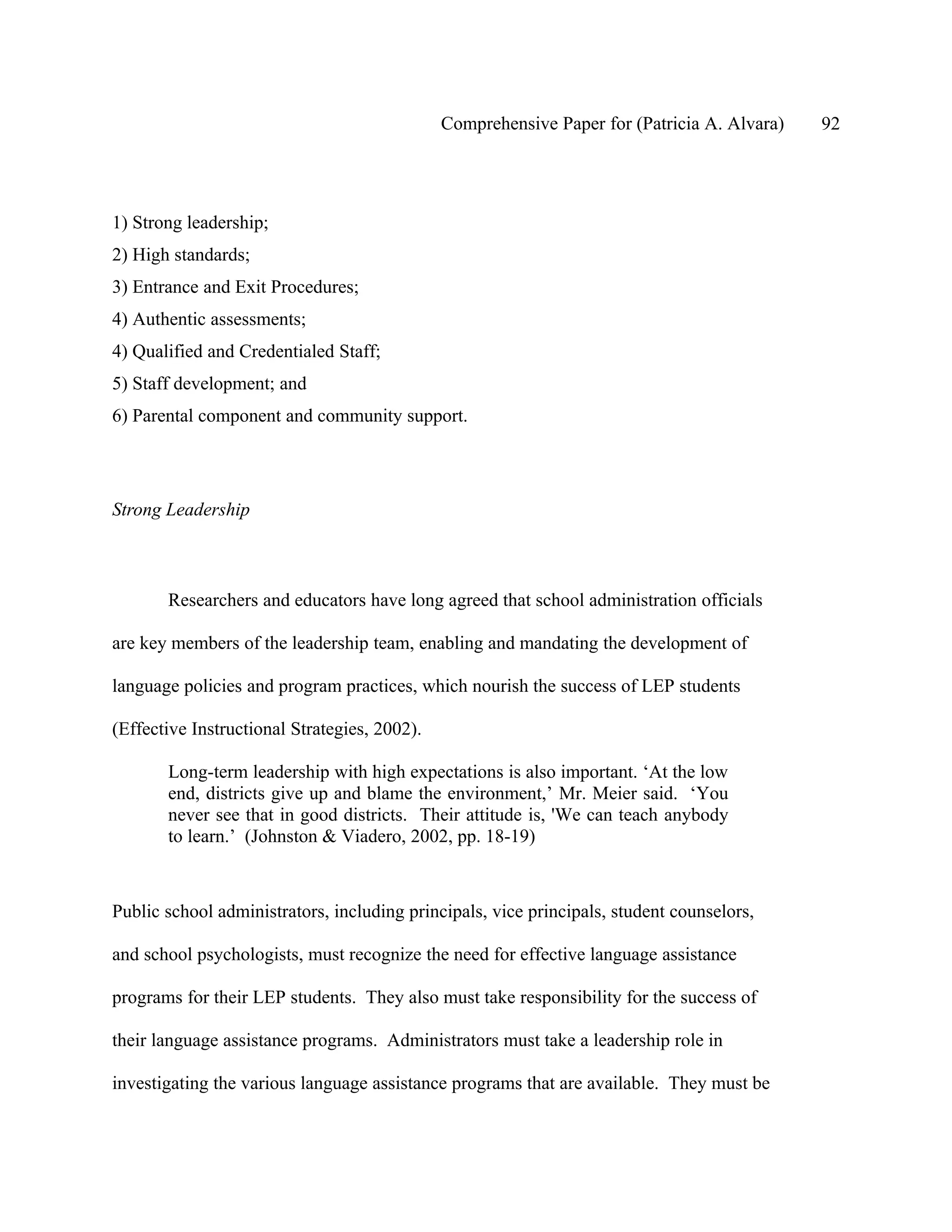 Comprehensive Paper for (Patricia A. Alvara)   92




1) Strong leadership;
2) High standards;
3) Entrance and Exit Procedures;
4) Authentic assessments;
4) Qualified and Credentialed Staff;
5) Staff development; and
6) Parental component and community support.




Strong Leadership



       Researchers and educators have long agreed that school administration officials

are key members of the leadership team, enabling and mandating the development of

language policies and program practices, which nourish the success of LEP students

(Effective Instructional Strategies, 2002).

       Long-term leadership with high expectations is also important. ‘At the low
       end, districts give up and blame the environment,’ Mr. Meier said. ‘You
       never see that in good districts. Their attitude is, 'We can teach anybody
       to learn.’ (Johnston & Viadero, 2002, pp. 18-19)



Public school administrators, including principals, vice principals, student counselors,

and school psychologists, must recognize the need for effective language assistance

programs for their LEP students. They also must take responsibility for the success of

their language assistance programs. Administrators must take a leadership role in

investigating the various language assistance programs that are available. They must be
 