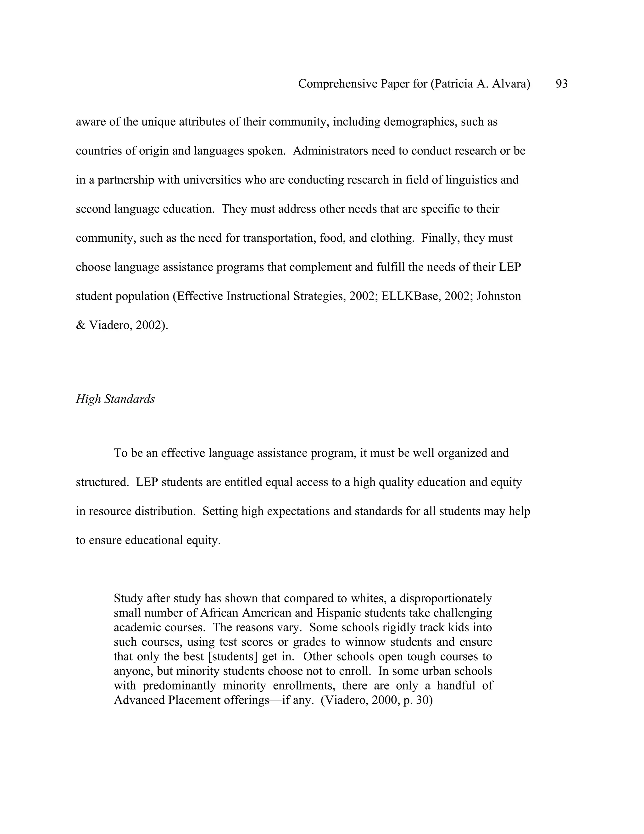 Comprehensive Paper for (Patricia A. Alvara)     93

aware of the unique attributes of their community, including demographics, such as

countries of origin and languages spoken. Administrators need to conduct research or be

in a partnership with universities who are conducting research in field of linguistics and

second language education. They must address other needs that are specific to their

community, such as the need for transportation, food, and clothing. Finally, they must

choose language assistance programs that complement and fulfill the needs of their LEP

student population (Effective Instructional Strategies, 2002; ELLKBase, 2002; Johnston

& Viadero, 2002).




High Standards



       To be an effective language assistance program, it must be well organized and

structured. LEP students are entitled equal access to a high quality education and equity

in resource distribution. Setting high expectations and standards for all students may help

to ensure educational equity.



       Study after study has shown that compared to whites, a disproportionately
       small number of African American and Hispanic students take challenging
       academic courses. The reasons vary. Some schools rigidly track kids into
       such courses, using test scores or grades to winnow students and ensure
       that only the best [students] get in. Other schools open tough courses to
       anyone, but minority students choose not to enroll. In some urban schools
       with predominantly minority enrollments, there are only a handful of
       Advanced Placement offerings—if any. (Viadero, 2000, p. 30)
 