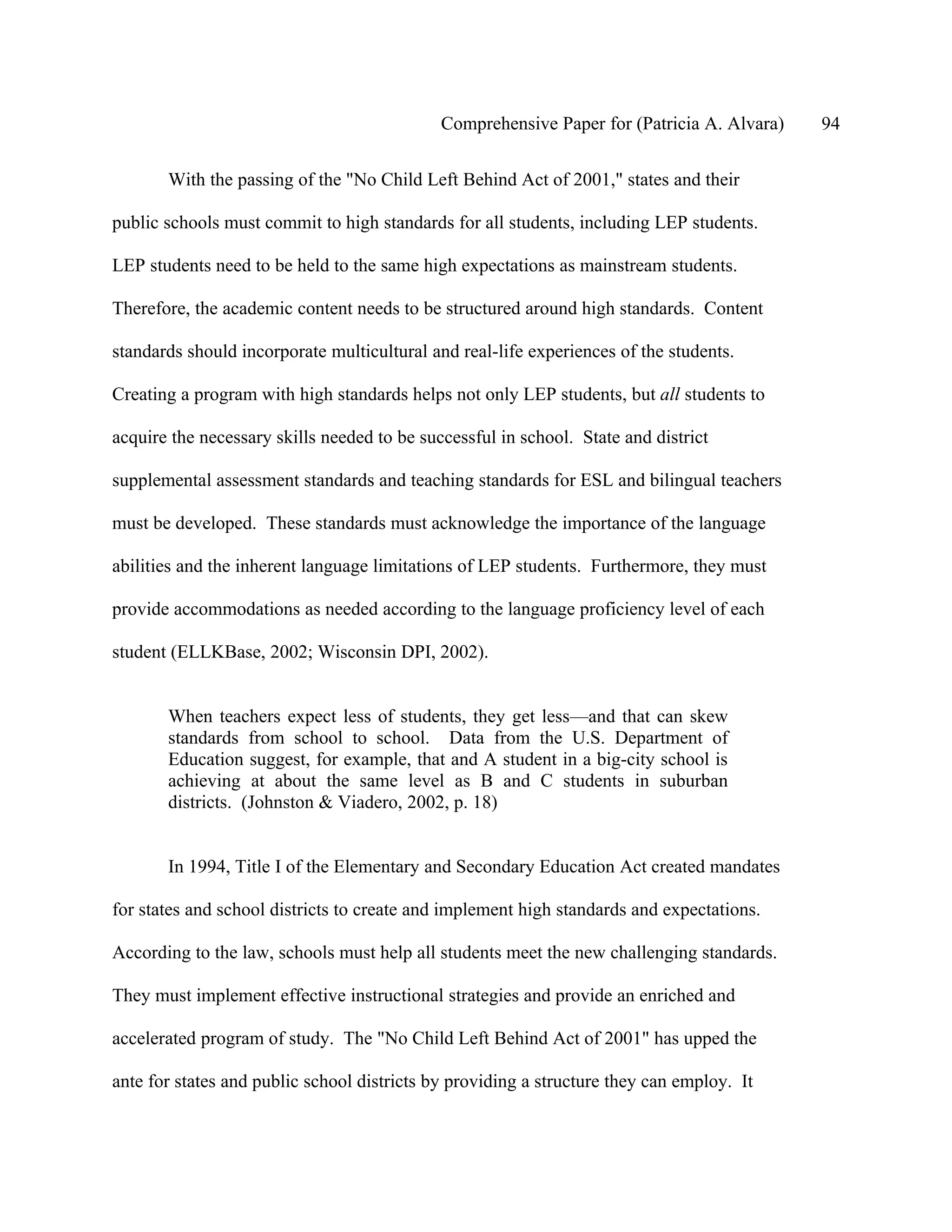 Comprehensive Paper for (Patricia A. Alvara)   94

       With the passing of the "No Child Left Behind Act of 2001," states and their

public schools must commit to high standards for all students, including LEP students.

LEP students need to be held to the same high expectations as mainstream students.

Therefore, the academic content needs to be structured around high standards. Content

standards should incorporate multicultural and real-life experiences of the students.

Creating a program with high standards helps not only LEP students, but all students to

acquire the necessary skills needed to be successful in school. State and district

supplemental assessment standards and teaching standards for ESL and bilingual teachers

must be developed. These standards must acknowledge the importance of the language

abilities and the inherent language limitations of LEP students. Furthermore, they must

provide accommodations as needed according to the language proficiency level of each

student (ELLKBase, 2002; Wisconsin DPI, 2002).


       When teachers expect less of students, they get less—and that can skew
       standards from school to school. Data from the U.S. Department of
       Education suggest, for example, that and A student in a big-city school is
       achieving at about the same level as B and C students in suburban
       districts. (Johnston & Viadero, 2002, p. 18)


       In 1994, Title I of the Elementary and Secondary Education Act created mandates

for states and school districts to create and implement high standards and expectations.

According to the law, schools must help all students meet the new challenging standards.

They must implement effective instructional strategies and provide an enriched and

accelerated program of study. The "No Child Left Behind Act of 2001" has upped the

ante for states and public school districts by providing a structure they can employ. It
 