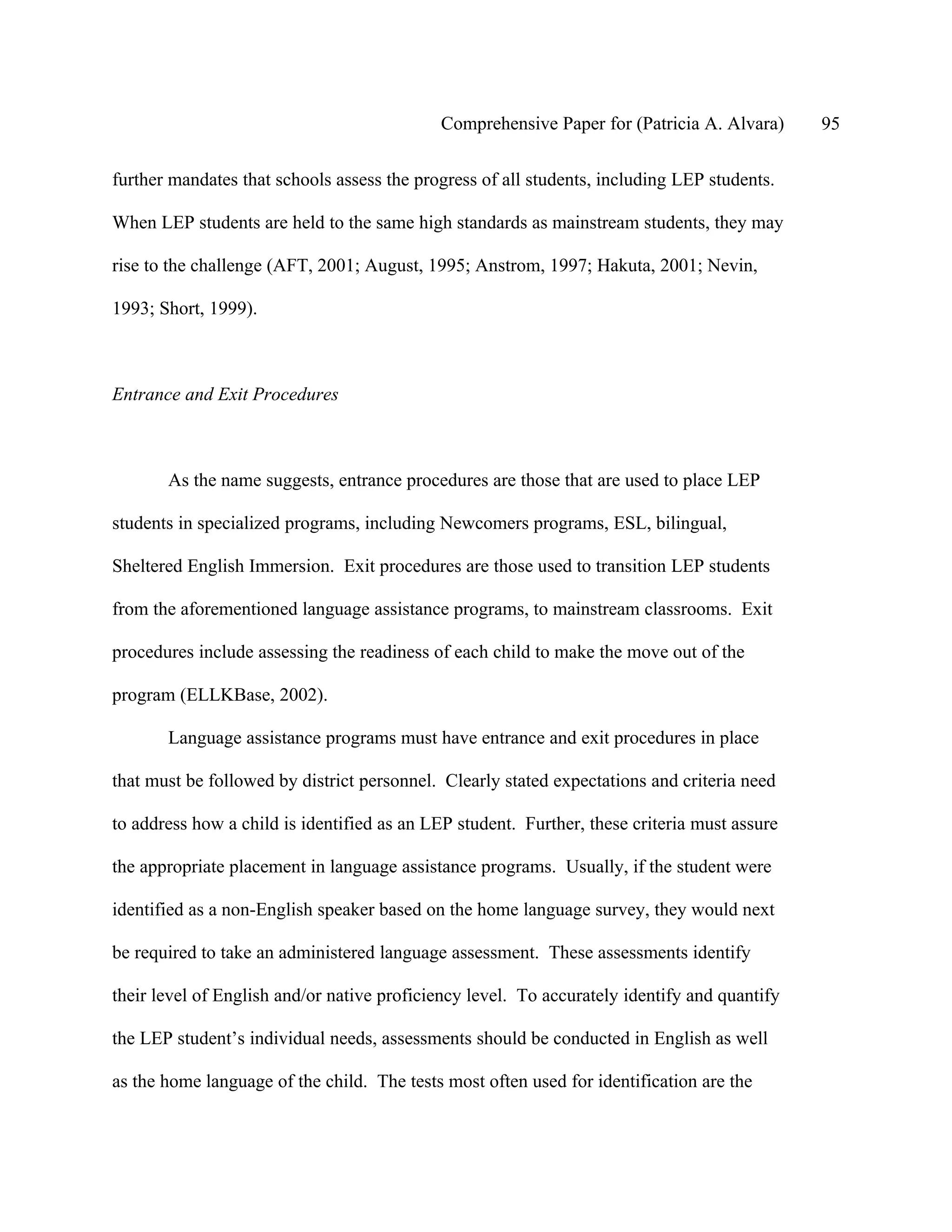 Comprehensive Paper for (Patricia A. Alvara)      95

further mandates that schools assess the progress of all students, including LEP students.

When LEP students are held to the same high standards as mainstream students, they may

rise to the challenge (AFT, 2001; August, 1995; Anstrom, 1997; Hakuta, 2001; Nevin,

1993; Short, 1999).



Entrance and Exit Procedures



       As the name suggests, entrance procedures are those that are used to place LEP

students in specialized programs, including Newcomers programs, ESL, bilingual,

Sheltered English Immersion. Exit procedures are those used to transition LEP students

from the aforementioned language assistance programs, to mainstream classrooms. Exit

procedures include assessing the readiness of each child to make the move out of the

program (ELLKBase, 2002).

       Language assistance programs must have entrance and exit procedures in place

that must be followed by district personnel. Clearly stated expectations and criteria need

to address how a child is identified as an LEP student. Further, these criteria must assure

the appropriate placement in language assistance programs. Usually, if the student were

identified as a non-English speaker based on the home language survey, they would next

be required to take an administered language assessment. These assessments identify

their level of English and/or native proficiency level. To accurately identify and quantify

the LEP student’s individual needs, assessments should be conducted in English as well

as the home language of the child. The tests most often used for identification are the
 