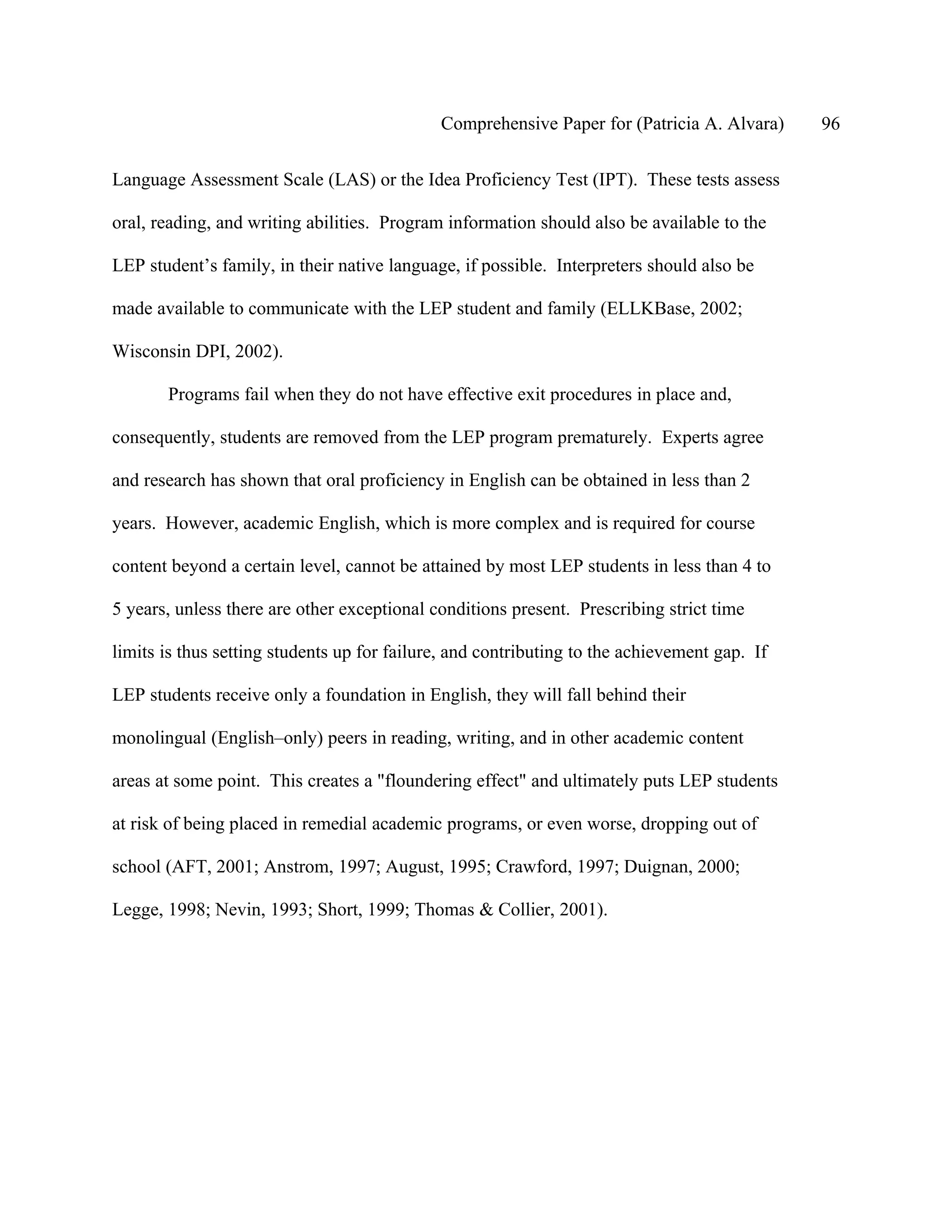 Comprehensive Paper for (Patricia A. Alvara)     96

Language Assessment Scale (LAS) or the Idea Proficiency Test (IPT). These tests assess

oral, reading, and writing abilities. Program information should also be available to the

LEP student’s family, in their native language, if possible. Interpreters should also be

made available to communicate with the LEP student and family (ELLKBase, 2002;

Wisconsin DPI, 2002).

       Programs fail when they do not have effective exit procedures in place and,

consequently, students are removed from the LEP program prematurely. Experts agree

and research has shown that oral proficiency in English can be obtained in less than 2

years. However, academic English, which is more complex and is required for course

content beyond a certain level, cannot be attained by most LEP students in less than 4 to

5 years, unless there are other exceptional conditions present. Prescribing strict time

limits is thus setting students up for failure, and contributing to the achievement gap. If

LEP students receive only a foundation in English, they will fall behind their

monolingual (English–only) peers in reading, writing, and in other academic content

areas at some point. This creates a "floundering effect" and ultimately puts LEP students

at risk of being placed in remedial academic programs, or even worse, dropping out of

school (AFT, 2001; Anstrom, 1997; August, 1995; Crawford, 1997; Duignan, 2000;

Legge, 1998; Nevin, 1993; Short, 1999; Thomas & Collier, 2001).
 