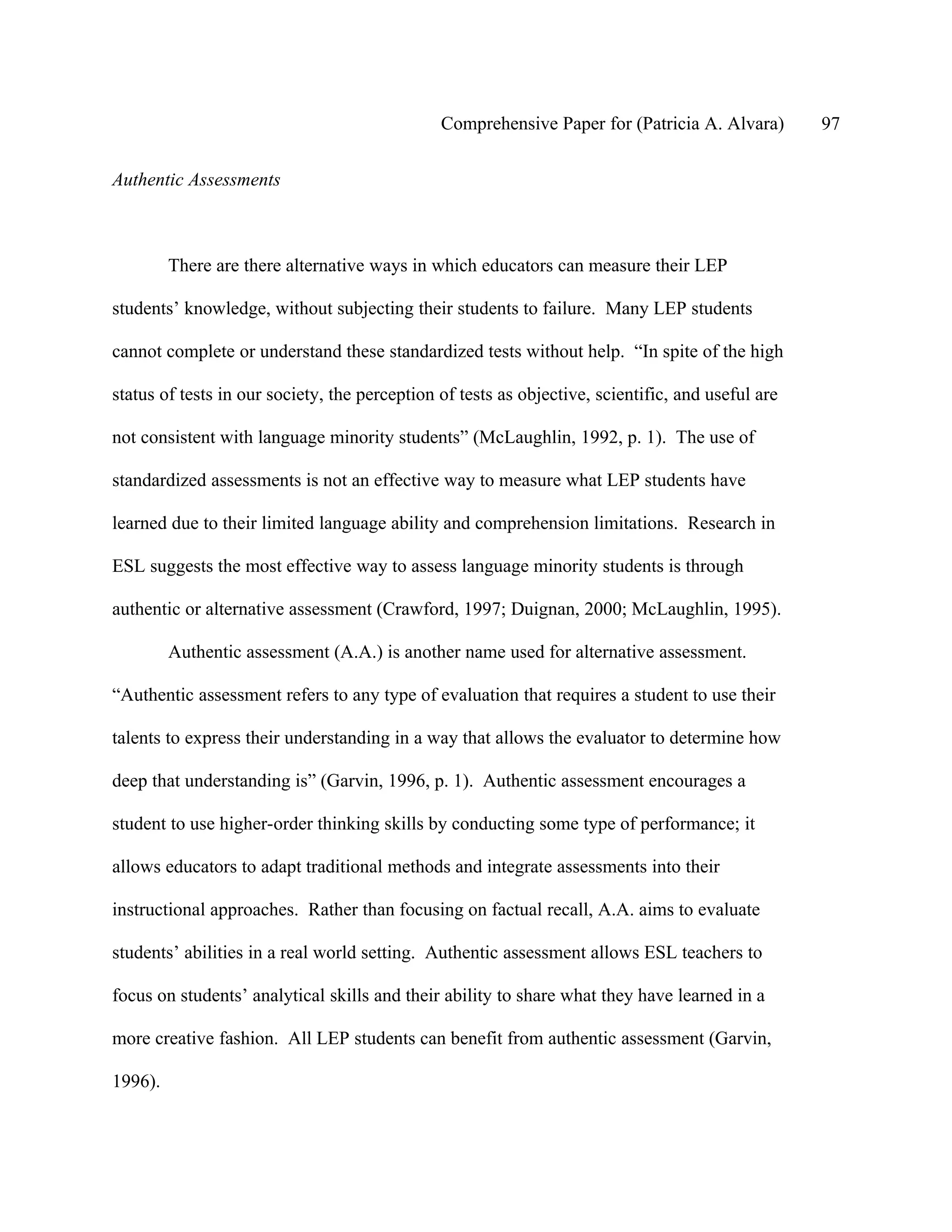 Comprehensive Paper for (Patricia A. Alvara)        97

Authentic Assessments



         There are there alternative ways in which educators can measure their LEP

students’ knowledge, without subjecting their students to failure. Many LEP students

cannot complete or understand these standardized tests without help. “In spite of the high

status of tests in our society, the perception of tests as objective, scientific, and useful are

not consistent with language minority students” (McLaughlin, 1992, p. 1). The use of

standardized assessments is not an effective way to measure what LEP students have

learned due to their limited language ability and comprehension limitations. Research in

ESL suggests the most effective way to assess language minority students is through

authentic or alternative assessment (Crawford, 1997; Duignan, 2000; McLaughlin, 1995).

         Authentic assessment (A.A.) is another name used for alternative assessment.

“Authentic assessment refers to any type of evaluation that requires a student to use their

talents to express their understanding in a way that allows the evaluator to determine how

deep that understanding is” (Garvin, 1996, p. 1). Authentic assessment encourages a

student to use higher-order thinking skills by conducting some type of performance; it

allows educators to adapt traditional methods and integrate assessments into their

instructional approaches. Rather than focusing on factual recall, A.A. aims to evaluate

students’ abilities in a real world setting. Authentic assessment allows ESL teachers to

focus on students’ analytical skills and their ability to share what they have learned in a

more creative fashion. All LEP students can benefit from authentic assessment (Garvin,

1996).
 