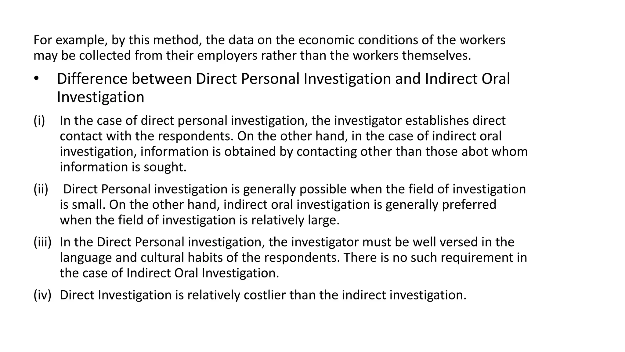 For example, by this method, the data on the economic conditions of the workers
may be collected from their employers rather than the workers themselves.
• Difference between Direct Personal Investigation and Indirect Oral
Investigation
(i) In the case of direct personal investigation, the investigator establishes direct
contact with the respondents. On the other hand, in the case of indirect oral
investigation, information is obtained by contacting other than those abot whom
information is sought.
(ii) Direct Personal investigation is generally possible when the field of investigation
is small. On the other hand, indirect oral investigation is generally preferred
when the field of investigation is relatively large.
(iii) In the Direct Personal investigation, the investigator must be well versed in the
language and cultural habits of the respondents. There is no such requirement in
the case of Indirect Oral Investigation.
(iv) Direct Investigation is relatively costlier than the indirect investigation.
 