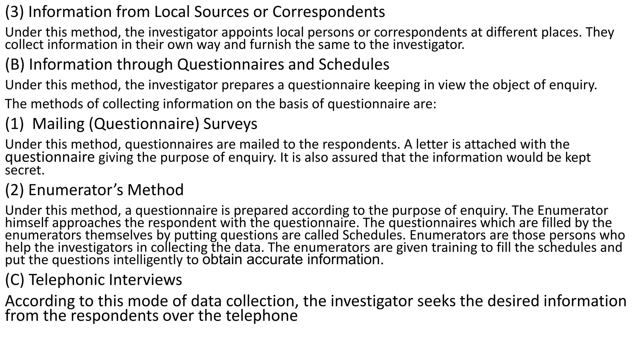 (3) Information from Local Sources or Correspondents
Under this method, the investigator appoints local persons or correspondents at different places. They
collect information in their own way and furnish the same to the investigator.
(B) Information through Questionnaires and Schedules
Under this method, the investigator prepares a questionnaire keeping in view the object of enquiry.
The methods of collecting information on the basis of questionnaire are:
(1) Mailing (Questionnaire) Surveys
Under this method, questionnaires are mailed to the respondents. A letter is attached with the
questionnaire giving the purpose of enquiry. It is also assured that the information would be kept
secret.
(2) Enumerator’s Method
Under this method, a questionnaire is prepared according to the purpose of enquiry. The Enumerator
himself approaches the respondent with the questionnaire. The questionnaires which are filled by the
enumerators themselves by putting questions are called Schedules. Enumerators are those persons who
help the investigators in collecting the data. The enumerators are given training to fill the schedules and
put the questions intelligently to obtain accurate information.
(C) Telephonic Interviews
According to this mode of data collection, the investigator seeks the desired information
from the respondents over the telephone
 