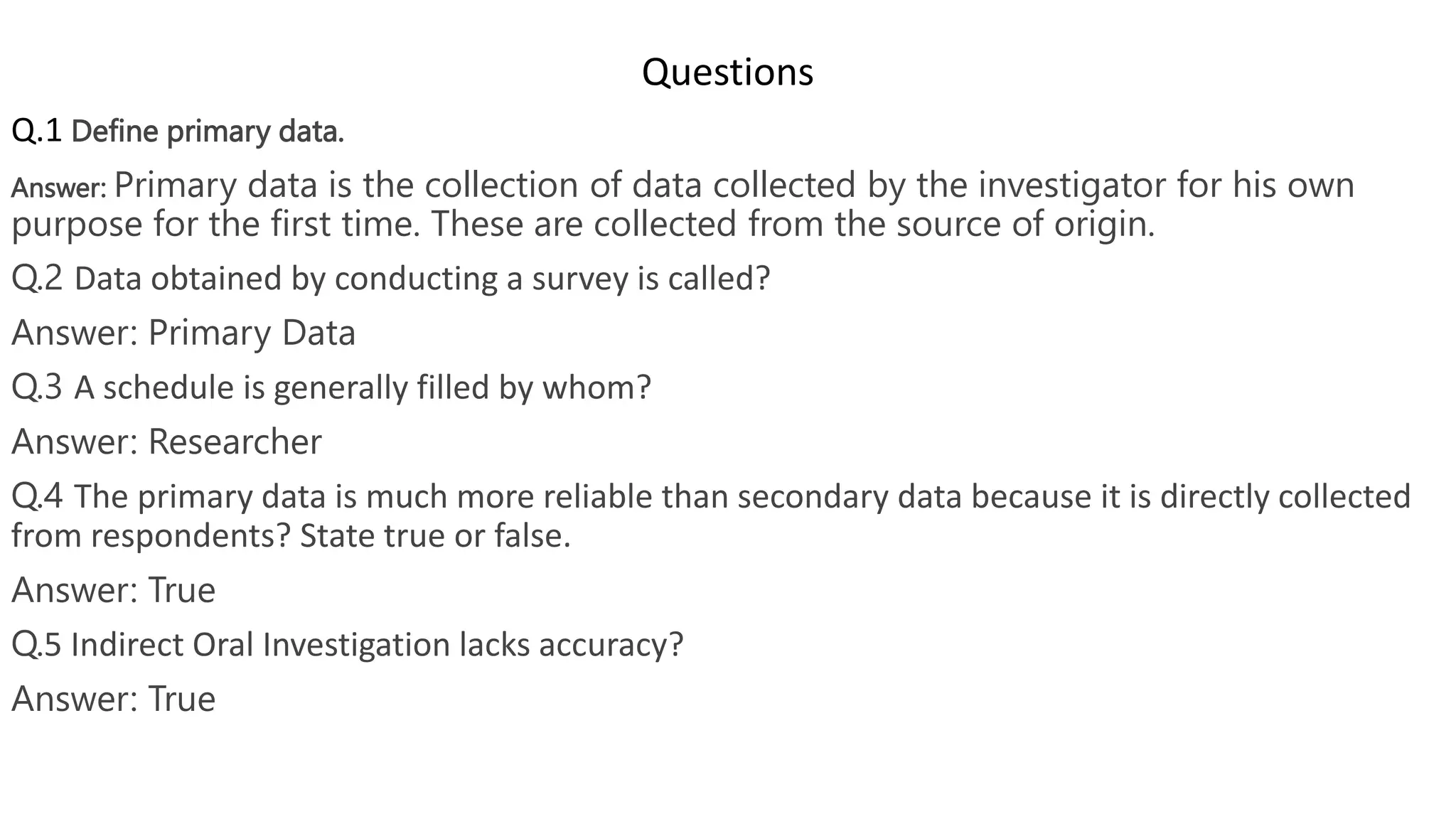 Questions
Q.1 Define primary data.
Answer: Primary data is the collection of data collected by the investigator for his own
purpose for the first time. These are collected from the source of origin.
Q.2 Data obtained by conducting a survey is called?
Answer: Primary Data
Q.3 A schedule is generally filled by whom?
Answer: Researcher
Q.4 The primary data is much more reliable than secondary data because it is directly collected
from respondents? State true or false.
Answer: True
Q.5 Indirect Oral Investigation lacks accuracy?
Answer: True
 