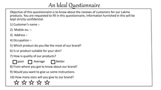 An Ideal Questionnaire
Objective of this questionnaire is to know about the reviews of customers for our Lakme
products. You are requested to fill in this questionnaire, information furnished in this will be
kept strictly confidential.
1) Customer’s name :-
2) Mobile no. :-
3) Address :-
4) Occupation :-
5) Which product do you like the most of our brand?
6) Is or product suitable for your skin?
7) How is quality of our products?
poor Average Better
8) From where you got to know about our brand?
9) Would you want to give us some instructions
10) How many stars will you give to our brand?
 