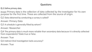 Questions
Q.1 Define primary data.
Answer: Primary data is the collection of data collected by the investigator for his own
purpose for the first time. These are collected from the source of origin.
Q.2 Data obtained by conducting a survey is called?
Answer: Primary Data
Q.3 A schedule is generally filled by whom?
Answer: Researcher
Q.4 The primary data is much more reliable than secondary data because it is directly collected
from respondents? State true or false.
Answer: True
Q.5 Indirect Oral Investigation lacks accuracy?
Answer: True
 