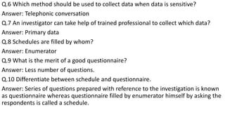 Q.6 Which method should be used to collect data when data is sensitive?
Answer: Telephonic conversation
Q.7 An investigator can take help of trained professional to collect which data?
Answer: Primary data
Q.8 Schedules are filled by whom?
Answer: Enumerator
Q.9 What is the merit of a good questionnaire?
Answer: Less number of questions.
Q.10 Differentiate between schedule and questionnaire.
Answer: Series of questions prepared with reference to the investigation is known
as questionnaire whereas questionnaire filled by enumerator himself by asking the
respondents is called a schedule.
 