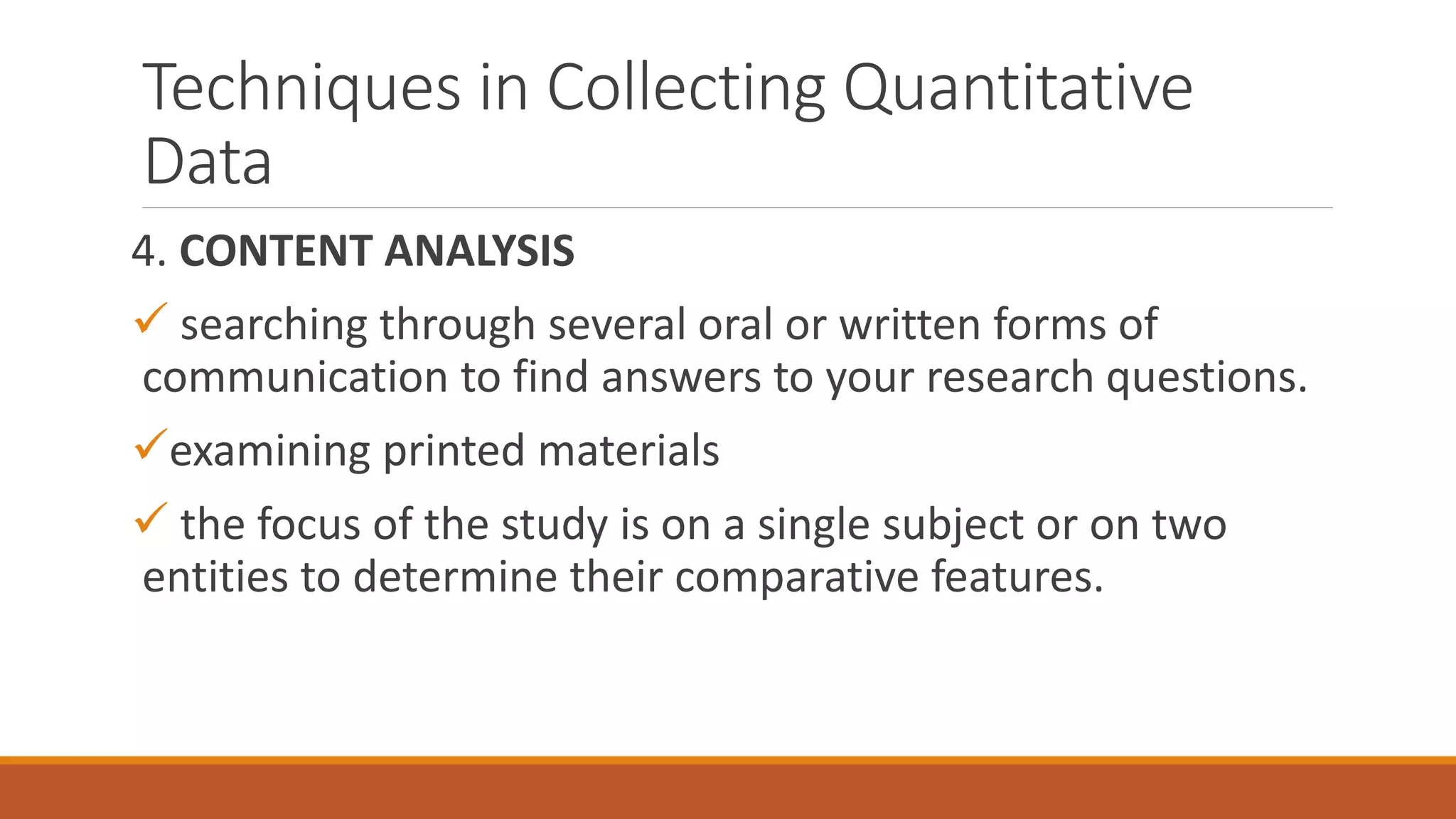 Techniques in Collecting Quantitative
Data
4. CONTENT ANALYSIS
 searching through several oral or written forms of
communication to find answers to your research questions.
examining printed materials
 the focus of the study is on a single subject or on two
entities to determine their comparative features.
 
